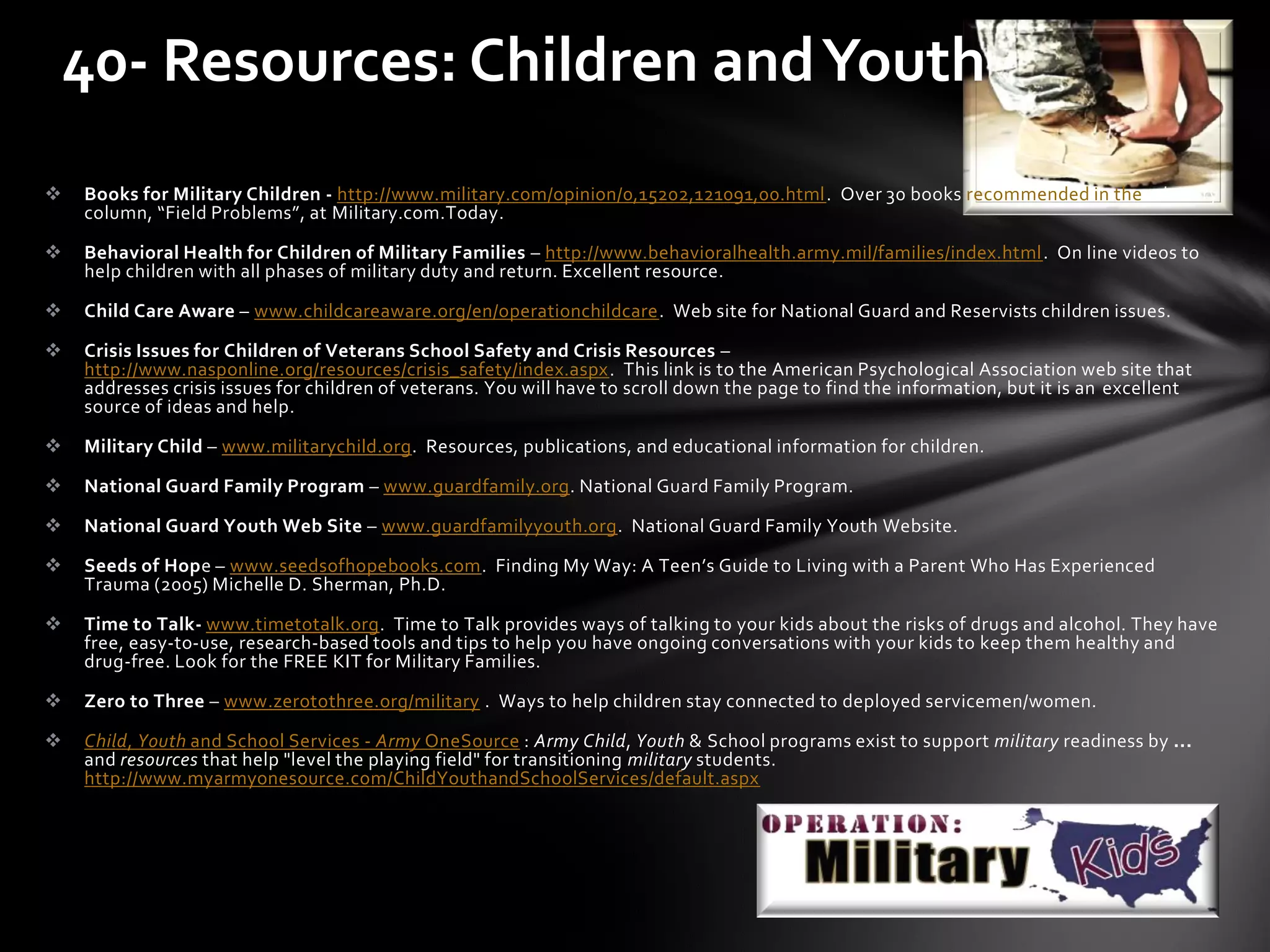  Books for Military Children - http://www.military.com/opinion/0,15202,121091,00.html. Over 30 books recommended in the advisory
column, “Field Problems”, at Military.com.Today.
 Behavioral Health for Children of Military Families – http://www.behavioralhealth.army.mil/families/index.html. On line videos to
help children with all phases of military duty and return. Excellent resource.
 Child Care Aware – www.childcareaware.org/en/operationchildcare. Web site for National Guard and Reservists children issues.
 Crisis Issues for Children of Veterans School Safety and Crisis Resources –
http://www.nasponline.org/resources/crisis_safety/index.aspx. This link is to the American Psychological Association web site that
addresses crisis issues for children of veterans. You will have to scroll down the page to find the information, but it is an excellent
source of ideas and help.
 Military Child – www.militarychild.org. Resources, publications, and educational information for children.
 National Guard Family Program – www.guardfamily.org. National Guard Family Program.
 National Guard Youth Web Site – www.guardfamilyyouth.org. National Guard Family Youth Website.
 Seeds of Hope – www.seedsofhopebooks.com. Finding My Way: A Teen’s Guide to Living with a Parent Who Has Experienced
Trauma (2005) Michelle D. Sherman, Ph.D.
 Time to Talk- www.timetotalk.org. Time to Talk provides ways of talking to your kids about the risks of drugs and alcohol. They have
free, easy-to-use, research-based tools and tips to help you have ongoing conversations with your kids to keep them healthy and
drug-free. Look for the FREE KIT for Military Families.
 Zero to Three – www.zerotothree.org/military . Ways to help children stay connected to deployed servicemen/women.
 Child, Youth and School Services - Army OneSource : Army Child, Youth & School programs exist to support military readiness by ...
and resources that help "level the playing field" for transitioning military students.
http://www.myarmyonesource.com/ChildYouthandSchoolServices/default.aspx
40- Resources: Children andYouth
 