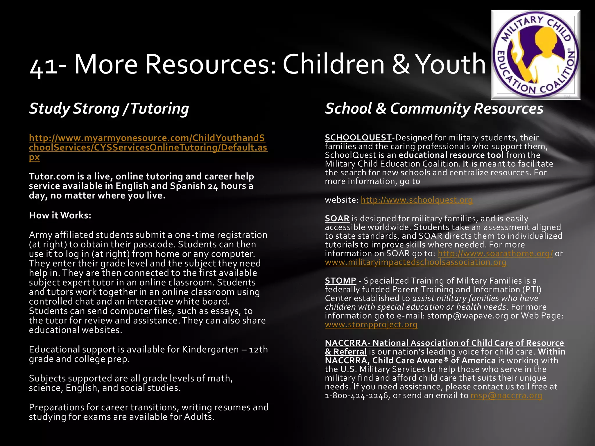 Study Strong /Tutoring School & Community Resources
SCHOOLQUEST-Designed for military students, their
families and the caring professionals who support them,
SchoolQuest is an educational resource tool from the
Military Child Education Coalition. It is meant to facilitate
the search for new schools and centralize resources. For
more information, go to
website: http://www.schoolquest.org
SOAR is designed for military families, and is easily
accessible worldwide. Students take an assessment aligned
to state standards, and SOAR directs them to individualized
tutorials to improve skills where needed. For more
information on SOAR go to: http://www.soarathome.org/ or
www.militaryimpactedschoolsassociation.org
STOMP - Specialized Training of Military Families is a
federally funded Parent Training and Information (PTI)
Center established to assist military families who have
children with special education or health needs. For more
information go to e-mail: stomp@wapave.org or Web Page:
www.stompproject.org
NACCRRA- National Association of Child Care of Resource
& Referral is our nation‘s leading voice for child care. Within
NACCRRA, Child Care Aware® of America is working with
the U.S. Military Services to help those who serve in the
military find and afford child care that suits their unique
needs. If you need assistance, please contact us toll free at
1-800-424-2246, or send an email to msp@naccrra.org
http://www.myarmyonesource.com/ChildYouthandS
choolServices/CYSServicesOnlineTutoring/Default.as
px
Tutor.com is a live, online tutoring and career help
service available in English and Spanish 24 hours a
day, no matter where you live.
How it Works:
Army affiliated students submit a one-time registration
(at right) to obtain their passcode. Students can then
use it to log in (at right) from home or any computer.
They enter their grade level and the subject they need
help in. They are then connected to the first available
subject expert tutor in an online classroom. Students
and tutors work together in an online classroom using
controlled chat and an interactive white board.
Students can send computer files, such as essays, to
the tutor for review and assistance.They can also share
educational websites.
Educational support is available for Kindergarten – 12th
grade and college prep.
Subjects supported are all grade levels of math,
science, English, and social studies.
Preparations for career transitions, writing resumes and
studying for exams are available for Adults.
41- More Resources: Children &Youth
 