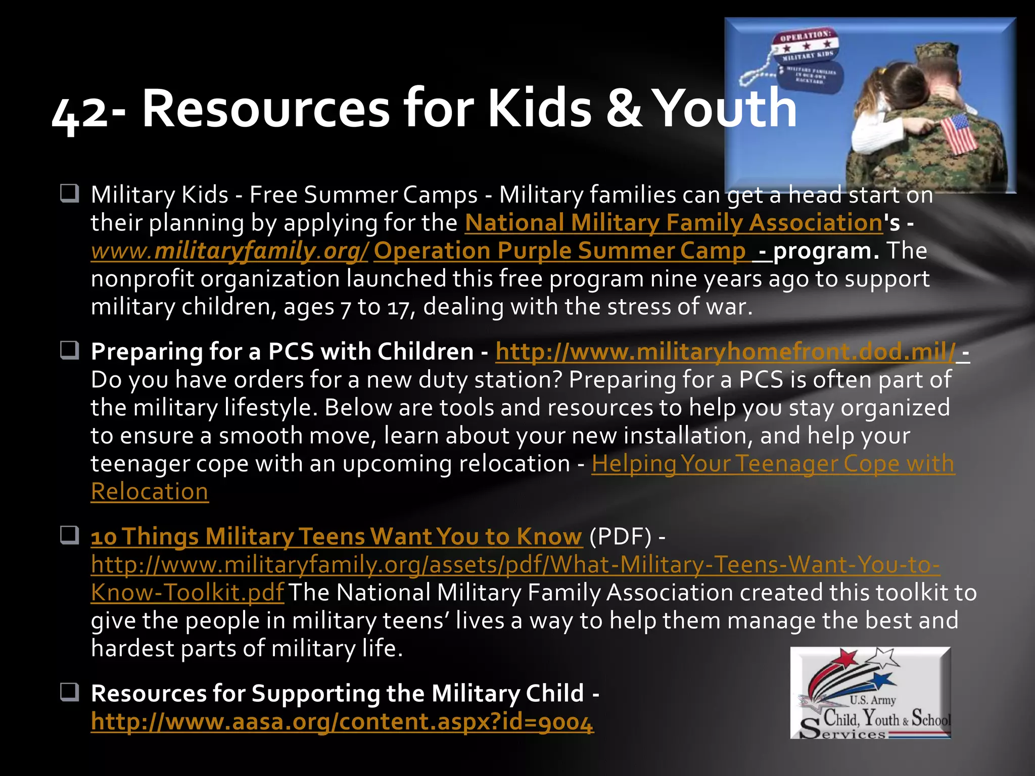  Military Kids - Free Summer Camps - Military families can get a head start on
their planning by applying for the National Military Family Association's -
www.militaryfamily.org/ Operation Purple Summer Camp - program. The
nonprofit organization launched this free program nine years ago to support
military children, ages 7 to 17, dealing with the stress of war.
 Preparing for a PCS with Children - http://www.militaryhomefront.dod.mil/ -
Do you have orders for a new duty station? Preparing for a PCS is often part of
the military lifestyle. Below are tools and resources to help you stay organized
to ensure a smooth move, learn about your new installation, and help your
teenager cope with an upcoming relocation - HelpingYour Teenager Cope with
Relocation
 10 Things Military Teens WantYou to Know (PDF) -
http://www.militaryfamily.org/assets/pdf/What-Military-Teens-Want-You-to-
Know-Toolkit.pdf The National Military Family Association created this toolkit to
give the people in military teens’ lives a way to help them manage the best and
hardest parts of military life.
 Resources for Supporting the Military Child -
http://www.aasa.org/content.aspx?id=9004
42- Resources for Kids &Youth
 
