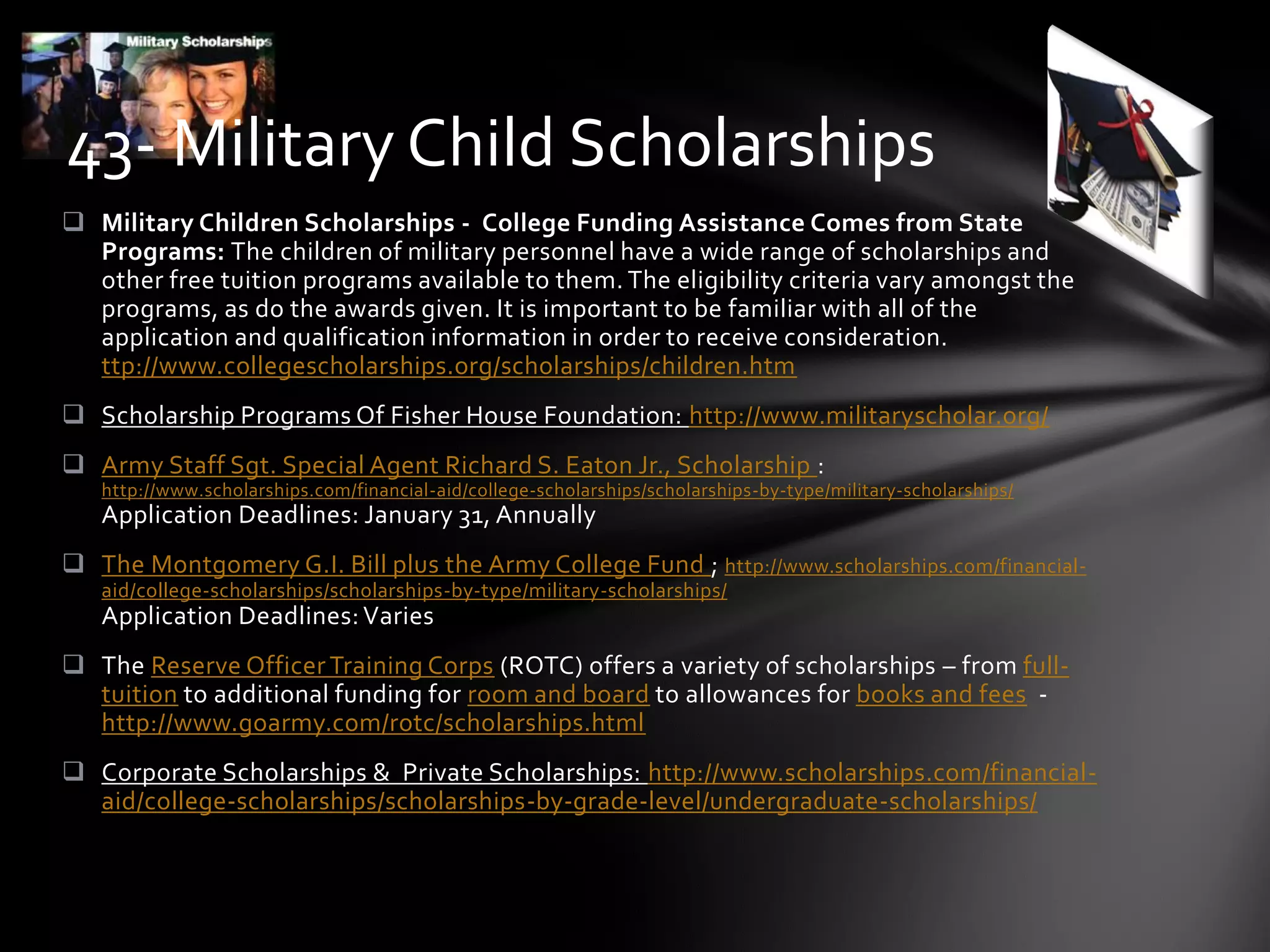  Military Children Scholarships - College Funding Assistance Comes from State
Programs: The children of military personnel have a wide range of scholarships and
other free tuition programs available to them. The eligibility criteria vary amongst the
programs, as do the awards given. It is important to be familiar with all of the
application and qualification information in order to receive consideration.
ttp://www.collegescholarships.org/scholarships/children.htm
 Scholarship Programs Of Fisher House Foundation: http://www.militaryscholar.org/
 Army Staff Sgt. Special Agent Richard S. Eaton Jr., Scholarship :
http://www.scholarships.com/financial-aid/college-scholarships/scholarships-by-type/military-scholarships/
Application Deadlines: January 31, Annually
 The Montgomery G.I. Bill plus the Army College Fund ; http://www.scholarships.com/financial-
aid/college-scholarships/scholarships-by-type/military-scholarships/
Application Deadlines: Varies
 The Reserve Officer Training Corps (ROTC) offers a variety of scholarships – from full-
tuition to additional funding for room and board to allowances for books and fees -
http://www.goarmy.com/rotc/scholarships.html
 Corporate Scholarships & Private Scholarships: http://www.scholarships.com/financial-
aid/college-scholarships/scholarships-by-grade-level/undergraduate-scholarships/
43- Military Child Scholarships
 