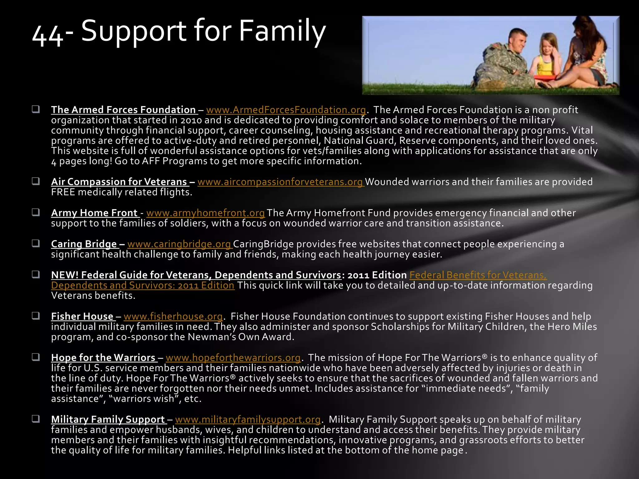 The Armed Forces Foundation – www.ArmedForcesFoundation.org. The Armed Forces Foundation is a non profit
organization that started in 2010 and is dedicated to providing comfort and solace to members of the military
community through financial support, career counseling, housing assistance and recreational therapy programs. Vital
programs are offered to active-duty and retired personnel, National Guard, Reserve components, and their loved ones.
This website is full of wonderful assistance options for vets/families along with applications for assistance that are only
4 pages long! Go to AFF Programs to get more specific information.
 Air Compassion for Veterans – www.aircompassionforveterans.org Wounded warriors and their families are provided
FREE medically related flights.
 Army Home Front - www.armyhomefront.org The Army Homefront Fund provides emergency financial and other
support to the families of soldiers, with a focus on wounded warrior care and transition assistance.
 Caring Bridge – www.caringbridge.org CaringBridge provides free websites that connect people experiencing a
significant health challenge to family and friends, making each health journey easier.
 NEW! Federal Guide for Veterans, Dependents and Survivors: 2011 Edition Federal Benefits for Veterans,
Dependents and Survivors: 2011 Edition This quick link will take you to detailed and up-to-date information regarding
Veterans benefits.
 Fisher House – www.fisherhouse.org. Fisher House Foundation continues to support existing Fisher Houses and help
individual military families in need.They also administer and sponsor Scholarships for Military Children, the Hero Miles
program, and co-sponsor the Newman’s Own Award.
 Hope for the Warriors – www.hopeforthewarriors.org. The mission of Hope For The Warriors® is to enhance quality of
life for U.S. service members and their families nationwide who have been adversely affected by injuries or death in
the line of duty. Hope For The Warriors® actively seeks to ensure that the sacrifices of wounded and fallen warriors and
their families are never forgotten nor their needs unmet. Includes assistance for “immediate needs”, “family
assistance”, “warriors wish”, etc.
 Military Family Support – www.militaryfamilysupport.org. Military Family Support speaks up on behalf of military
families and empower husbands, wives, and children to understand and access their benefits.They provide military
members and their families with insightful recommendations, innovative programs, and grassroots efforts to better
the quality of life for military families. Helpful links listed at the bottom of the home page.
44- Support for Family
 