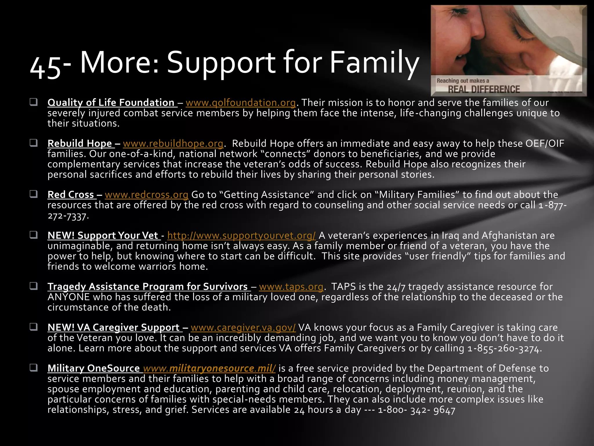  Quality of Life Foundation – www.qolfoundation.org. Their mission is to honor and serve the families of our
severely injured combat service members by helping them face the intense, life-changing challenges unique to
their situations.
 Rebuild Hope – www.rebuildhope.org. Rebuild Hope offers an immediate and easy away to help these OEF/OIF
families. Our one-of-a-kind, national network “connects” donors to beneficiaries, and we provide
complementary services that increase the veteran’s odds of success. Rebuild Hope also recognizes their
personal sacrifices and efforts to rebuild their lives by sharing their personal stories.
 Red Cross – www.redcross.org Go to “Getting Assistance” and click on “Military Families” to find out about the
resources that are offered by the red cross with regard to counseling and other social service needs or call 1-877-
272-7337.
 NEW! Support Your Vet - http://www.supportyourvet.org/ A veteran’s experiences in Iraq and Afghanistan are
unimaginable, and returning home isn’t always easy. As a family member or friend of a veteran, you have the
power to help, but knowing where to start can be difficult. This site provides “user friendly” tips for families and
friends to welcome warriors home.
 Tragedy Assistance Program for Survivors – www.taps.org. TAPS is the 24/7 tragedy assistance resource for
ANYONE who has suffered the loss of a military loved one, regardless of the relationship to the deceased or the
circumstance of the death.
 NEW! VA Caregiver Support – www.caregiver.va.gov/ VA knows your focus as a Family Caregiver is taking care
of the Veteran you love. It can be an incredibly demanding job, and we want you to know you don’t have to do it
alone. Learn more about the support and services VA offers Family Caregivers or by calling 1-855-260-3274.
 Military OneSource www.militaryonesource.mil/ is a free service provided by the Department of Defense to
service members and their families to help with a broad range of concerns including money management,
spouse employment and education, parenting and child care, relocation, deployment, reunion, and the
particular concerns of families with special-needs members. They can also include more complex issues like
relationships, stress, and grief. Services are available 24 hours a day --- 1-800- 342- 9647
45- More: Support for Family
 