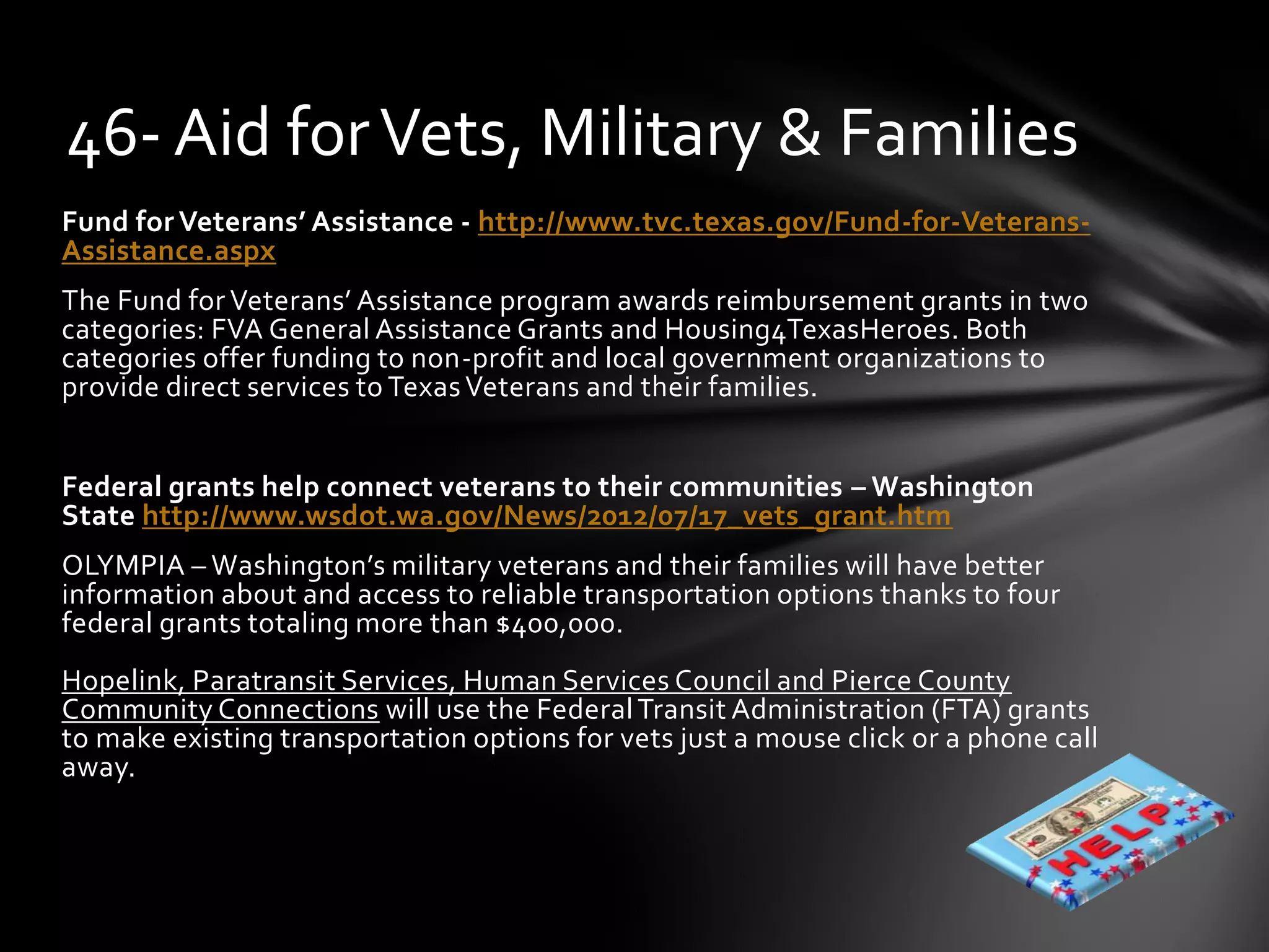 Fund for Veterans’ Assistance - http://www.tvc.texas.gov/Fund-for-Veterans-
Assistance.aspx
The Fund for Veterans’ Assistance program awards reimbursement grants in two
categories: FVA General Assistance Grants and Housing4TexasHeroes. Both
categories offer funding to non-profit and local government organizations to
provide direct services to TexasVeterans and their families.
Federal grants help connect veterans to their communities – Washington
State http://www.wsdot.wa.gov/News/2012/07/17_vets_grant.htm
OLYMPIA – Washington’s military veterans and their families will have better
information about and access to reliable transportation options thanks to four
federal grants totaling more than $400,000.
Hopelink, Paratransit Services, Human Services Council and Pierce County
Community Connections will use the FederalTransit Administration (FTA) grants
to make existing transportation options for vets just a mouse click or a phone call
away.
46- Aid forVets, Military & Families
 