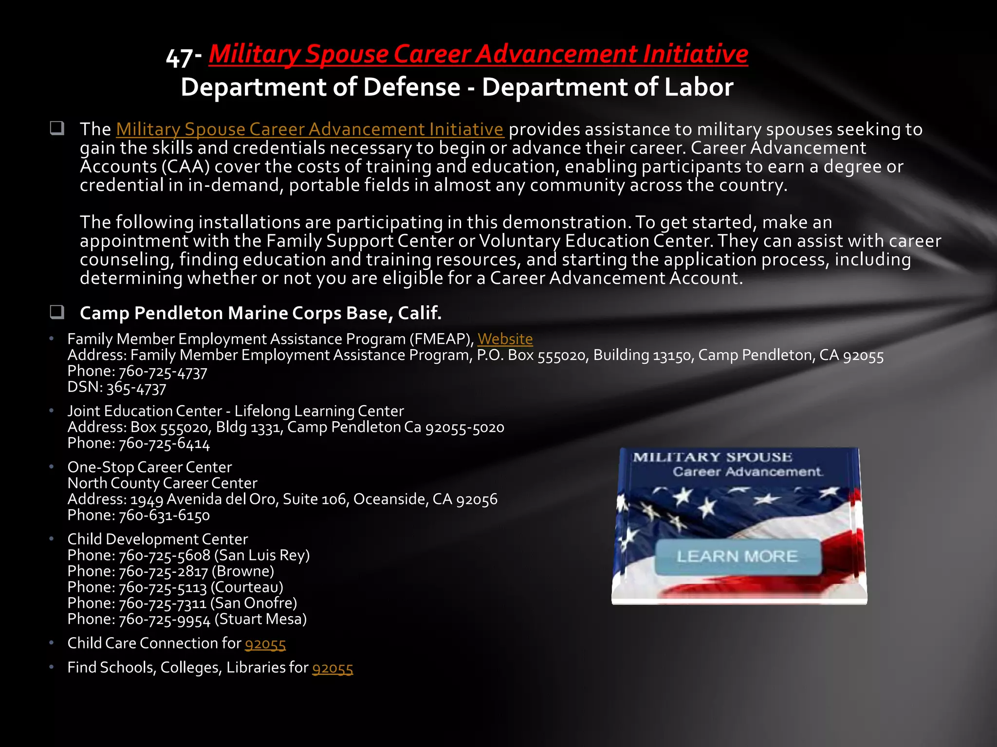  The Military Spouse Career Advancement Initiative provides assistance to military spouses seeking to
gain the skills and credentials necessary to begin or advance their career. Career Advancement
Accounts (CAA) cover the costs of training and education, enabling participants to earn a degree or
credential in in-demand, portable fields in almost any community across the country.
The following installations are participating in this demonstration.To get started, make an
appointment with the Family Support Center or Voluntary Education Center.They can assist with career
counseling, finding education and training resources, and starting the application process, including
determining whether or not you are eligible for a Career Advancement Account.
 Camp Pendleton Marine Corps Base, Calif.
• Family Member Employment Assistance Program (FMEAP), Website
Address: Family Member Employment Assistance Program, P.O. Box 555020, Building 13150, Camp Pendleton,CA 92055
Phone: 760-725-4737
DSN: 365-4737
• Joint EducationCenter - Lifelong LearningCenter
Address: Box 555020, Bldg 1331, Camp PendletonCa 92055-5020
Phone: 760-725-6414
• One-Stop Career Center
North County Career Center
Address: 1949 Avenida delOro, Suite 106, Oceanside,CA 92056
Phone: 760-631-6150
• Child Development Center
Phone: 760-725-5608 (San Luis Rey)
Phone: 760-725-2817 (Browne)
Phone: 760-725-5113 (Courteau)
Phone: 760-725-7311 (San Onofre)
Phone: 760-725-9954 (Stuart Mesa)
• Child Care Connection for 92055
• Find Schools, Colleges, Libraries for 92055
47- Military Spouse Career Advancement Initiative
Department of Defense - Department of Labor
 