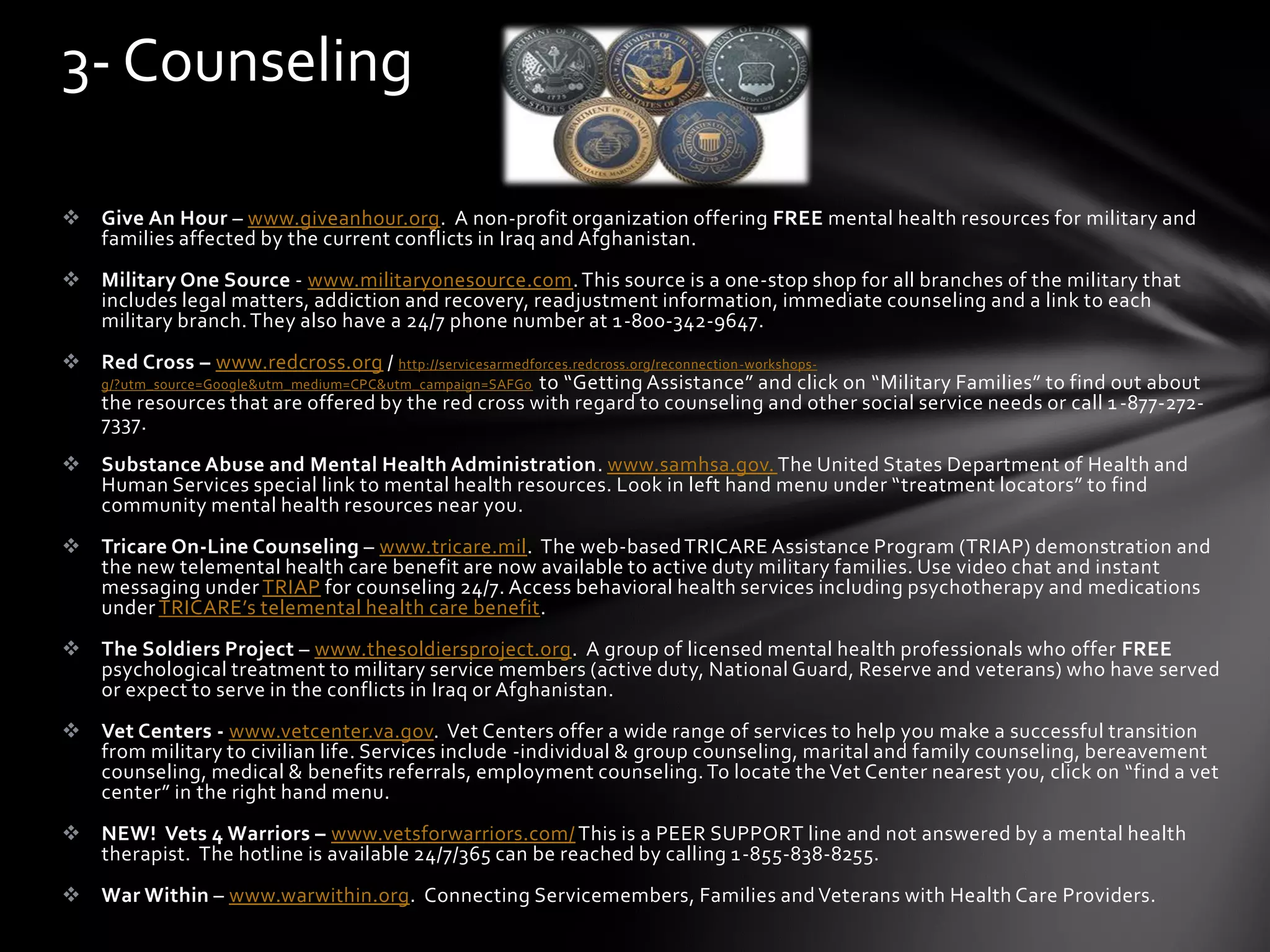  Give An Hour – www.giveanhour.org. A non-profit organization offering FREE mental health resources for military and
families affected by the current conflicts in Iraq and Afghanistan.
 Military One Source - www.militaryonesource.com.This source is a one-stop shop for all branches of the military that
includes legal matters, addiction and recovery, readjustment information, immediate counseling and a link to each
military branch.They also have a 24/7 phone number at 1-800-342-9647.
 Red Cross – www.redcross.org / http://servicesarmedforces.redcross.org/reconnection-workshops-
g/?utm_source=Google&utm_medium=CPC&utm_campaign=SAFGo to “Getting Assistance” and click on “Military Families” to find out about
the resources that are offered by the red cross with regard to counseling and other social service needs or call 1-877-272-
7337.
 Substance Abuse and Mental Health Administration. www.samhsa.gov. The United States Department of Health and
Human Services special link to mental health resources. Look in left hand menu under “treatment locators” to find
community mental health resources near you.
 Tricare On-Line Counseling – www.tricare.mil. The web-basedTRICARE Assistance Program (TRIAP) demonstration and
the new telemental health care benefit are now available to active duty military families. Use video chat and instant
messaging under TRIAP for counseling 24/7. Access behavioral health services including psychotherapy and medications
under TRICARE’s telemental health care benefit.
 The Soldiers Project – www.thesoldiersproject.org. A group of licensed mental health professionals who offer FREE
psychological treatment to military service members (active duty, National Guard, Reserve and veterans) who have served
or expect to serve in the conflicts in Iraq or Afghanistan.
 Vet Centers - www.vetcenter.va.gov. Vet Centers offer a wide range of services to help you make a successful transition
from military to civilian life. Services include -individual & group counseling, marital and family counseling, bereavement
counseling, medical & benefits referrals, employment counseling.To locate the Vet Center nearest you, click on “find a vet
center” in the right hand menu.
 NEW! Vets 4 Warriors – www.vetsforwarriors.com/ This is a PEER SUPPORT line and not answered by a mental health
therapist. The hotline is available 24/7/365 can be reached by calling 1-855-838-8255.
 War Within – www.warwithin.org. Connecting Servicemembers, Families and Veterans with Health Care Providers.
3- Counseling
 