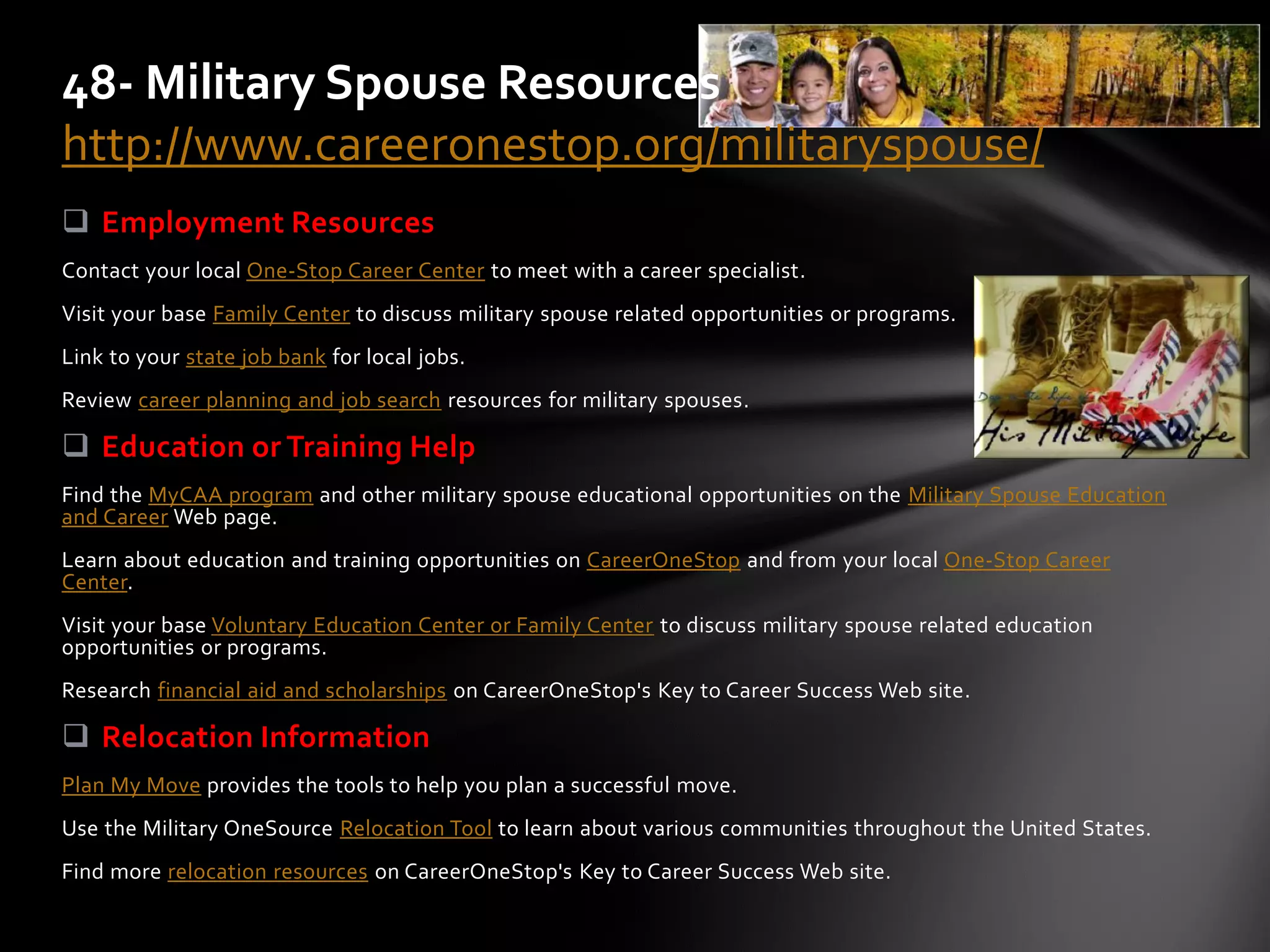 Employment Resources
Contact your local One-Stop Career Center to meet with a career specialist.
Visit your base Family Center to discuss military spouse related opportunities or programs.
Link to your state job bank for local jobs.
Review career planning and job search resources for military spouses.
 Education or Training Help
Find the MyCAA program and other military spouse educational opportunities on the Military Spouse Education
and Career Web page.
Learn about education and training opportunities on CareerOneStop and from your local One-Stop Career
Center.
Visit your base Voluntary Education Center or Family Center to discuss military spouse related education
opportunities or programs.
Research financial aid and scholarships on CareerOneStop's Key to Career Success Web site.
 Relocation Information
Plan My Move provides the tools to help you plan a successful move.
Use the Military OneSource Relocation Tool to learn about various communities throughout the United States.
Find more relocation resources on CareerOneStop's Key to Career Success Web site.
48- Military Spouse Resources
http://www.careeronestop.org/militaryspouse/
 