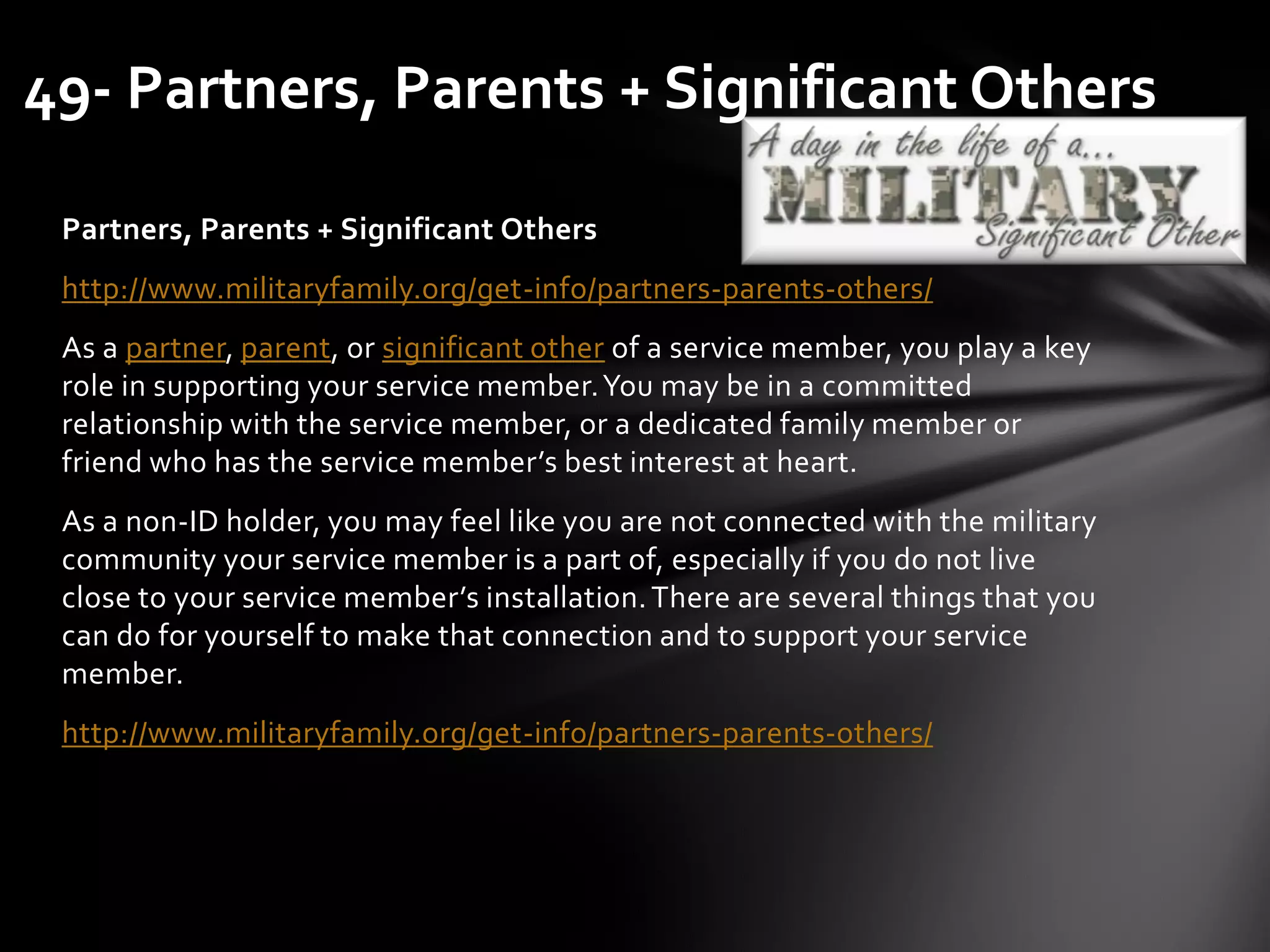 Partners, Parents + Significant Others
http://www.militaryfamily.org/get-info/partners-parents-others/
As a partner, parent, or significant other of a service member, you play a key
role in supporting your service member.You may be in a committed
relationship with the service member, or a dedicated family member or
friend who has the service member’s best interest at heart.
As a non-ID holder, you may feel like you are not connected with the military
community your service member is a part of, especially if you do not live
close to your service member’s installation.There are several things that you
can do for yourself to make that connection and to support your service
member.
http://www.militaryfamily.org/get-info/partners-parents-others/
49- Partners, Parents + Significant Others
 