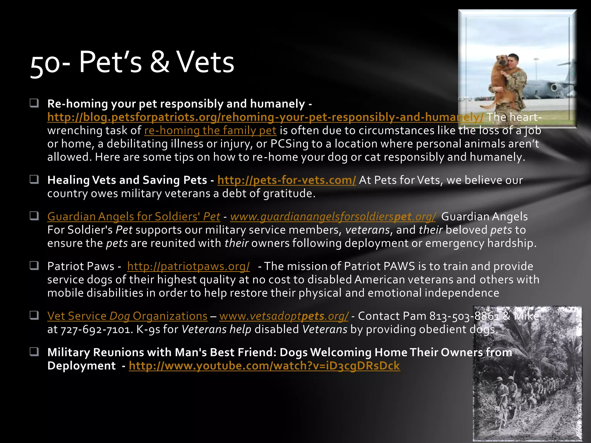  Re-homing your pet responsibly and humanely -
http://blog.petsforpatriots.org/rehoming-your-pet-responsibly-and-humanely/ The heart-
wrenching task of re-homing the family pet is often due to circumstances like the loss of a job
or home, a debilitating illness or injury, or PCSing to a location where personal animals aren’t
allowed. Here are some tips on how to re-home your dog or cat responsibly and humanely.
 Healing Vets and Saving Pets - http://pets-for-vets.com/ At Pets for Vets, we believe our
country owes military veterans a debt of gratitude.
 Guardian Angels for Soldiers' Pet - www.guardianangelsforsoldierspet.org/ Guardian Angels
For Soldier's Pet supports our military service members, veterans, and their beloved pets to
ensure the pets are reunited with their owners following deployment or emergency hardship.
 Patriot Paws - http://patriotpaws.org/ - The mission of Patriot PAWS is to train and provide
service dogs of their highest quality at no cost to disabled American veterans and others with
mobile disabilities in order to help restore their physical and emotional independence
 Vet Service Dog Organizations – www.vetsadoptpets.org/ - Contact Pam 813-503-8861 & Mike
at 727-692-7101. K-9s for Veterans help disabled Veterans by providing obedient dogs.
 Military Reunions with Man's Best Friend: Dogs Welcoming Home Their Owners from
Deployment - http://www.youtube.com/watch?v=iD3cgDRsDck
50- Pet’s &Vets
 