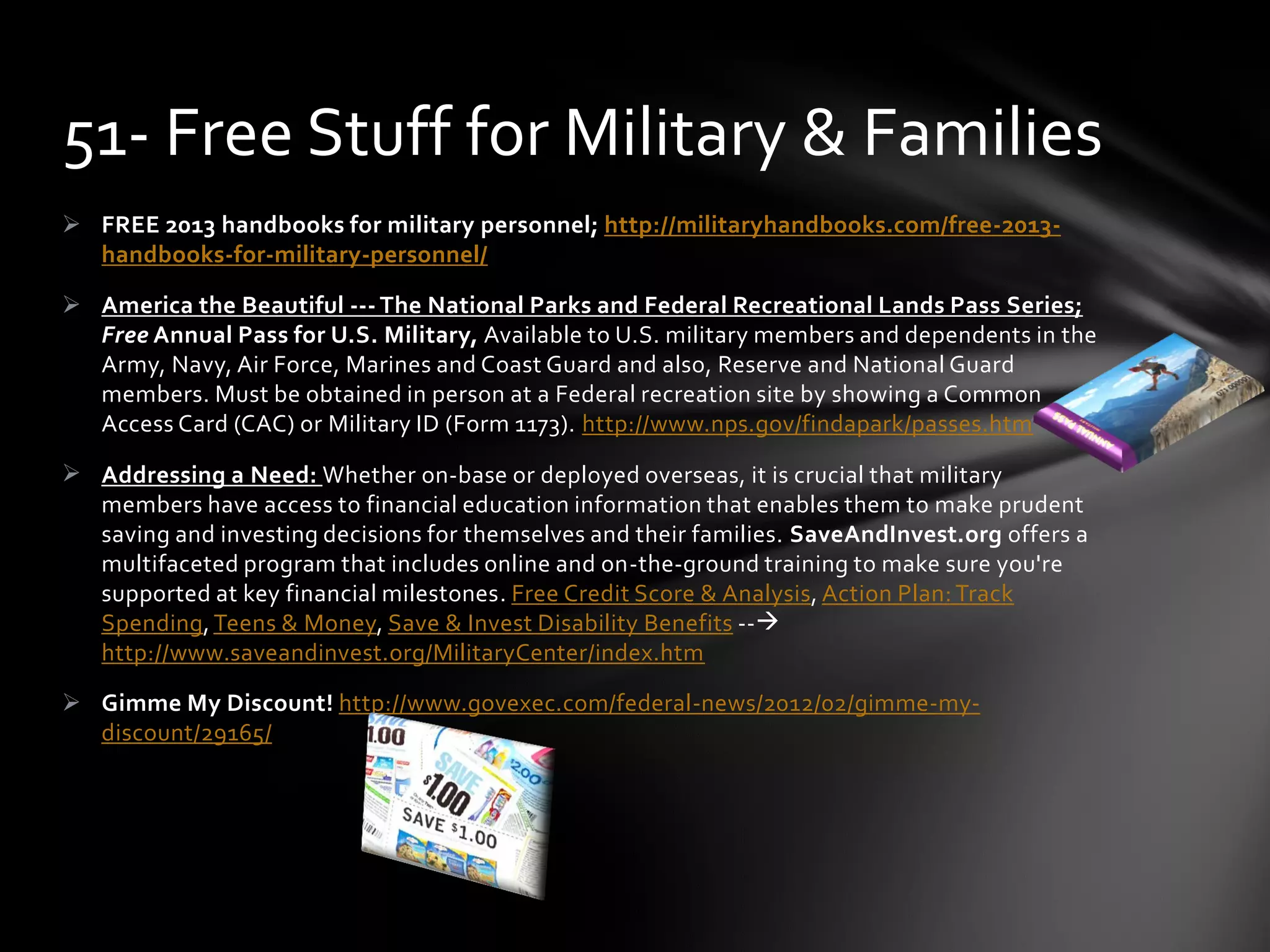  FREE 2013 handbooks for military personnel; http://militaryhandbooks.com/free-2013-
handbooks-for-military-personnel/
 America the Beautiful --- The National Parks and Federal Recreational Lands Pass Series;
Free Annual Pass for U.S. Military, Available to U.S. military members and dependents in the
Army, Navy, Air Force, Marines and Coast Guard and also, Reserve and National Guard
members. Must be obtained in person at a Federal recreation site by showing a Common
Access Card (CAC) or Military ID (Form 1173). http://www.nps.gov/findapark/passes.htm
 Addressing a Need: Whether on-base or deployed overseas, it is crucial that military
members have access to financial education information that enables them to make prudent
saving and investing decisions for themselves and their families. SaveAndInvest.org offers a
multifaceted program that includes online and on-the-ground training to make sure you're
supported at key financial milestones. Free Credit Score & Analysis, Action Plan: Track
Spending, Teens & Money, Save & Invest Disability Benefits --
http://www.saveandinvest.org/MilitaryCenter/index.htm
 Gimme My Discount! http://www.govexec.com/federal-news/2012/02/gimme-my-
discount/29165/
51- Free Stuff for Military & Families
 