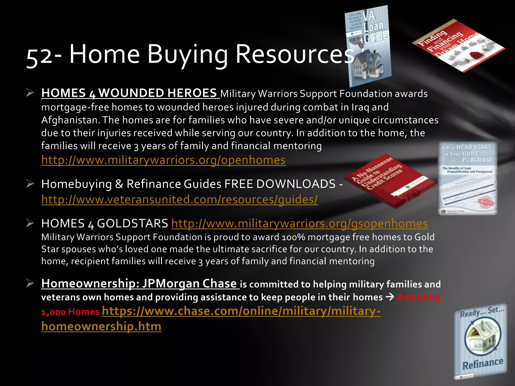  HOMES 4 WOUNDED HEROES Military Warriors Support Foundation awards
mortgage-free homes to wounded heroes injured during combat in Iraq and
Afghanistan.The homes are for families who have severe and/or unique circumstances
due to their injuries received while serving our country. In addition to the home, the
families will receive 3 years of family and financial mentoring
http://www.militarywarriors.org/openhomes
 Homebuying & Refinance Guides FREE DOWNLOADS -
http://www.veteransunited.com/resources/guides/
 HOMES 4 GOLDSTARS http://www.militarywarriors.org/gsopenhomes
Military Warriors Support Foundation is proud to award 100% mortgage free homes to Gold
Star spouses who’s loved one made the ultimate sacrifice for our country. In addition to the
home, recipient families will receive 3 years of family and financial mentoring
 Homeownership: JPMorgan Chase is committed to helping military families and
veterans own homes and providing assistance to keep people in their homes  Awarding
1,000 Homes https://www.chase.com/online/military/military-
homeownership.htm
52- Home Buying Resources
 