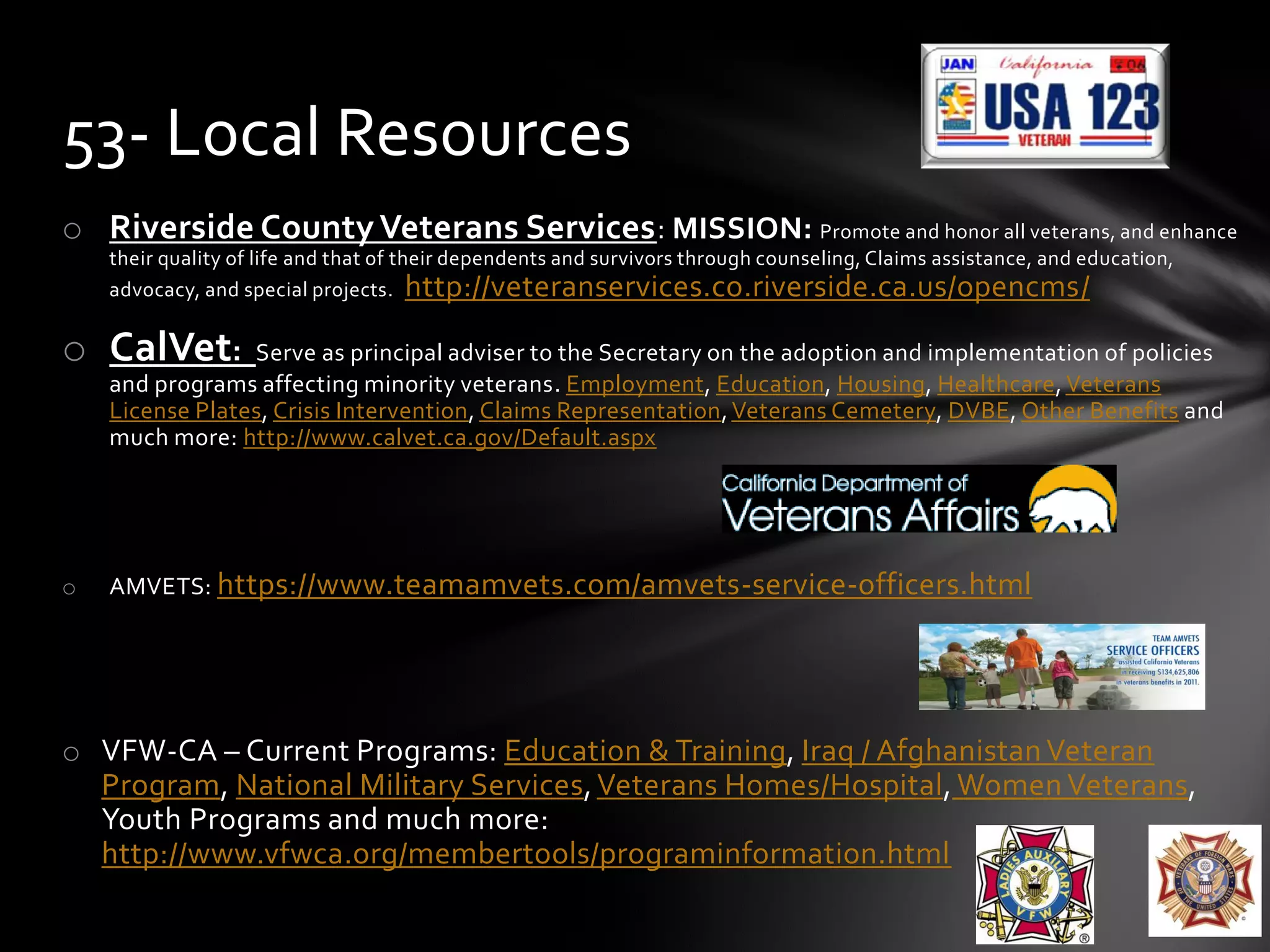 o Riverside County Veterans Services: MISSION: Promote and honor all veterans, and enhance
their quality of life and that of their dependents and survivors through counseling, Claims assistance, and education,
advocacy, and special projects. http://veteranservices.co.riverside.ca.us/opencms/
o CalVet: Serve as principal adviser to the Secretary on the adoption and implementation of policies
and programs affecting minority veterans. Employment, Education, Housing, Healthcare, Veterans
License Plates, Crisis Intervention, Claims Representation,Veterans Cemetery, DVBE, Other Benefits and
much more: http://www.calvet.ca.gov/Default.aspx
o AMVETS: https://www.teamamvets.com/amvets-service-officers.html
o VFW-CA – Current Programs: Education & Training, Iraq / Afghanistan Veteran
Program, National Military Services,Veterans Homes/Hospital, Women Veterans,
Youth Programs and much more:
http://www.vfwca.org/membertools/programinformation.html
53- Local Resources
 