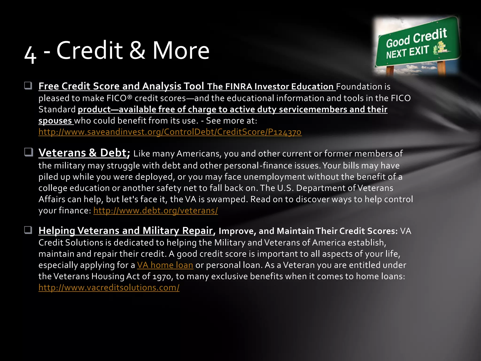  Free Credit Score and Analysis Tool The FINRA Investor Education Foundation is
pleased to make FICO® credit scores—and the educational information and tools in the FICO
Standard product—available free of charge to active duty servicemembers and their
spouses who could benefit from its use. - See more at:
http://www.saveandinvest.org/ControlDebt/CreditScore/P124370
 Veterans & Debt; Like many Americans, you and other current or former members of
the military may struggle with debt and other personal-finance issues.Your bills may have
piled up while you were deployed, or you may face unemployment without the benefit of a
college education or another safety net to fall back on. The U.S. Department of Veterans
Affairs can help, but let's face it, the VA is swamped. Read on to discover ways to help control
your finance: http://www.debt.org/veterans/
 Helping Veterans and Military Repair, Improve, and Maintain Their Credit Scores: VA
Credit Solutions is dedicated to helping the Military and Veterans of America establish,
maintain and repair their credit. A good credit score is important to all aspects of your life,
especially applying for a VA home loan or personal loan. As a Veteran you are entitled under
the Veterans Housing Act of 1970, to many exclusive benefits when it comes to home loans:
http://www.vacreditsolutions.com/
4 - Credit & More
 