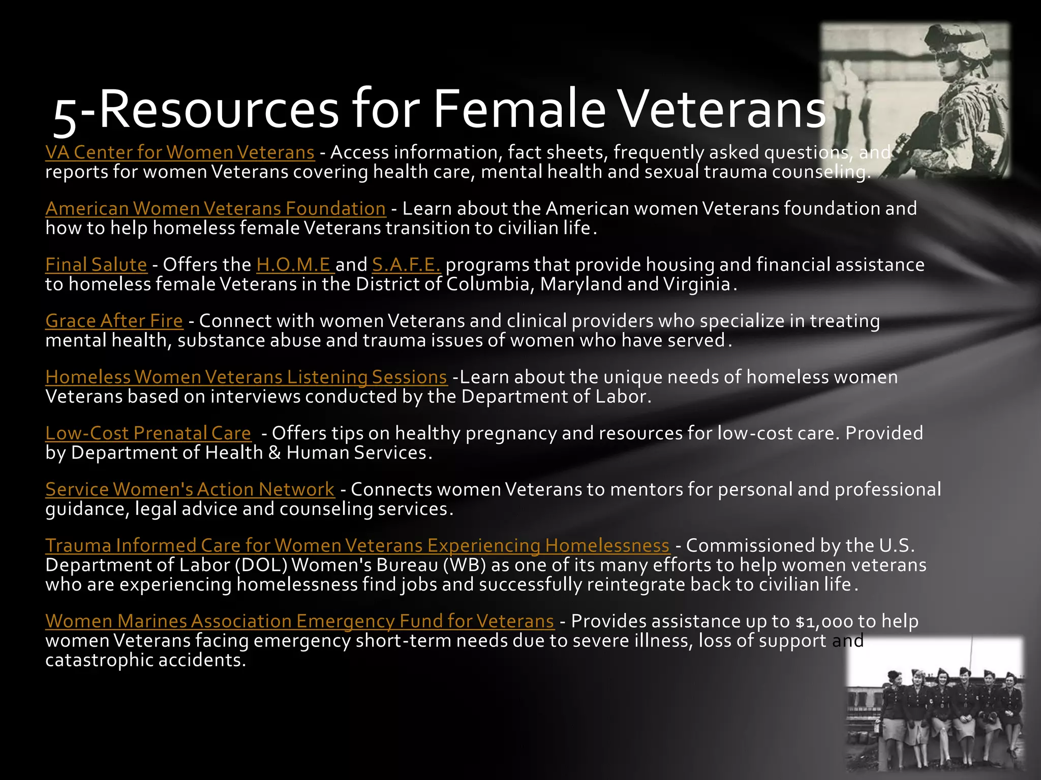VA Center for Women Veterans - Access information, fact sheets, frequently asked questions, and
reports for women Veterans covering health care, mental health and sexual trauma counseling.
American Women Veterans Foundation - Learn about the American women Veterans foundation and
how to help homeless female Veterans transition to civilian life.
Final Salute - Offers the H.O.M.E and S.A.F.E. programs that provide housing and financial assistance
to homeless female Veterans in the District of Columbia, Maryland and Virginia.
Grace After Fire - Connect with women Veterans and clinical providers who specialize in treating
mental health, substance abuse and trauma issues of women who have served.
Homeless Women Veterans Listening Sessions -Learn about the unique needs of homeless women
Veterans based on interviews conducted by the Department of Labor.
Low-Cost Prenatal Care - Offers tips on healthy pregnancy and resources for low-cost care. Provided
by Department of Health & Human Services.
Service Women's Action Network - Connects women Veterans to mentors for personal and professional
guidance, legal advice and counseling services.
Trauma Informed Care for Women Veterans Experiencing Homelessness - Commissioned by the U.S.
Department of Labor (DOL) Women's Bureau (WB) as one of its many efforts to help women veterans
who are experiencing homelessness find jobs and successfully reintegrate back to civilian life.
Women Marines Association Emergency Fund for Veterans - Provides assistance up to $1,000 to help
women Veterans facing emergency short-term needs due to severe illness, loss of support and
catastrophic accidents.
5-Resources for FemaleVeterans
 