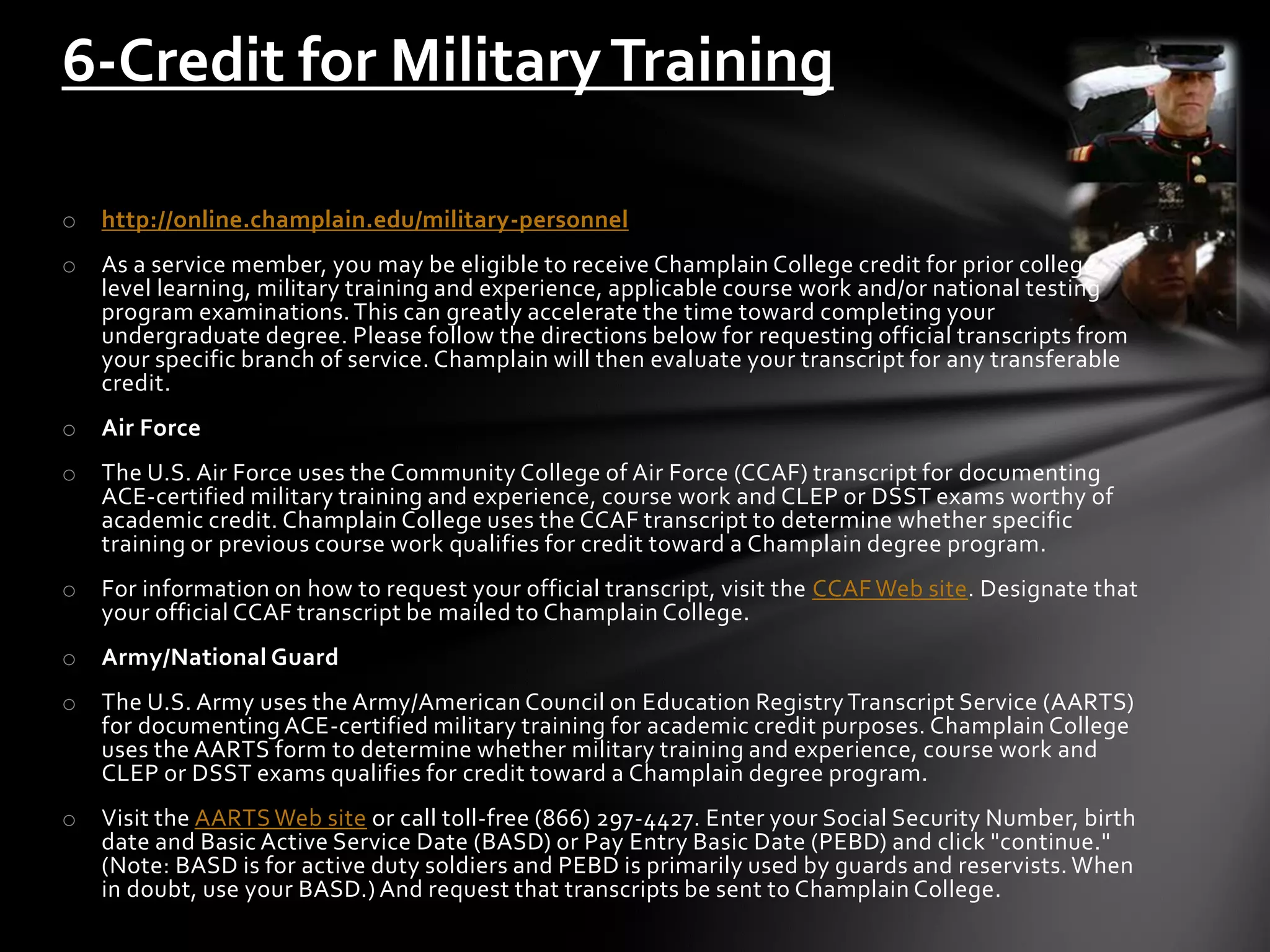 o http://online.champlain.edu/military-personnel
o As a service member, you may be eligible to receive Champlain College credit for prior college-
level learning, military training and experience, applicable course work and/or national testing
program examinations.This can greatly accelerate the time toward completing your
undergraduate degree. Please follow the directions below for requesting official transcripts from
your specific branch of service. Champlain will then evaluate your transcript for any transferable
credit.
o Air Force
o The U.S. Air Force uses the Community College of Air Force (CCAF) transcript for documenting
ACE-certified military training and experience, course work and CLEP or DSST exams worthy of
academic credit. Champlain College uses the CCAF transcript to determine whether specific
training or previous course work qualifies for credit toward a Champlain degree program.
o For information on how to request your official transcript, visit the CCAF Web site. Designate that
your official CCAF transcript be mailed to Champlain College.
o Army/National Guard
o The U.S. Army uses the Army/American Council on Education RegistryTranscript Service (AARTS)
for documenting ACE-certified military training for academic credit purposes. Champlain College
uses the AARTS form to determine whether military training and experience, course work and
CLEP or DSST exams qualifies for credit toward a Champlain degree program.
o Visit the AARTS Web site or call toll-free (866) 297-4427. Enter your Social Security Number, birth
date and Basic Active Service Date (BASD) or Pay Entry Basic Date (PEBD) and click "continue."
(Note: BASD is for active duty soldiers and PEBD is primarily used by guards and reservists. When
in doubt, use your BASD.) And request that transcripts be sent to Champlain College.
6-Credit for MilitaryTraining
 