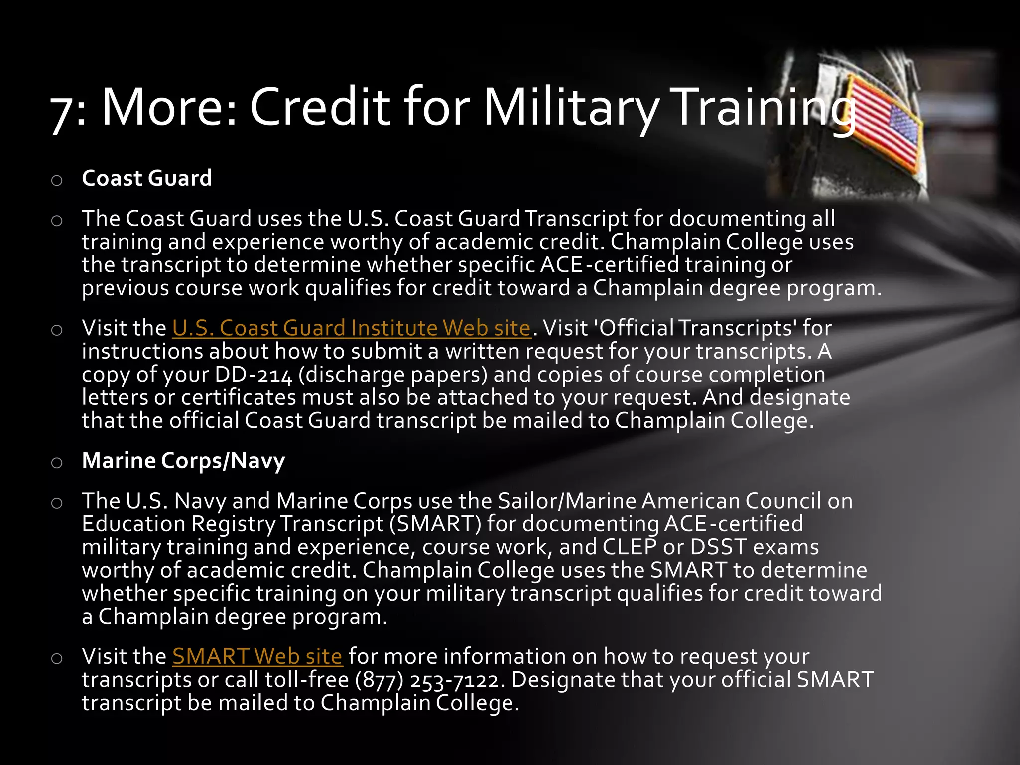 o Coast Guard
o The Coast Guard uses the U.S. Coast GuardTranscript for documenting all
training and experience worthy of academic credit. Champlain College uses
the transcript to determine whether specific ACE-certified training or
previous course work qualifies for credit toward a Champlain degree program.
o Visit the U.S. Coast Guard Institute Web site. Visit 'OfficialTranscripts' for
instructions about how to submit a written request for your transcripts. A
copy of your DD-214 (discharge papers) and copies of course completion
letters or certificates must also be attached to your request. And designate
that the official Coast Guard transcript be mailed to Champlain College.
o Marine Corps/Navy
o The U.S. Navy and Marine Corps use the Sailor/Marine American Council on
Education RegistryTranscript (SMART) for documenting ACE-certified
military training and experience, course work, and CLEP or DSST exams
worthy of academic credit. Champlain College uses the SMART to determine
whether specific training on your military transcript qualifies for credit toward
a Champlain degree program.
o Visit the SMART Web site for more information on how to request your
transcripts or call toll-free (877) 253-7122. Designate that your official SMART
transcript be mailed to Champlain College.
7: More: Credit for MilitaryTraining
 