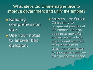What steps did Charlemagne take to
improve government and unify the empire?
 Reading
comprehension
quiz
 Use your notes
to answer this
question.
 Answers – He Spread
Christianity to
conquered peoples of
his empire. He also
appointed powerful
nobles to rul`e local
regions and sent out
missi dominici to
check on roads listen
to grievances and see
that justice was done
 