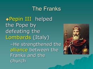 The Franks
Pepin III helped
the Pope by
defeating the
Lombards (Italy)
–He strengthened the
alliance between the
Franks and the
church
 