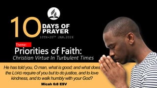 DAYS OF
Priorities of Faith:
Christian Virtue In Turbulent Times
PRAYER
He has told you, O man, what is good; and what does
the LORD require of you but to do justice, and to love
kindness, and to walk humbly with your God?
Micah 6:8 ESV
10TH-20TH JAN.2024
 
