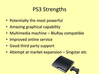 PS3 Strengths
•   Potentially the most powerful
•   Amazing graphical capability
•   Multimedia machine – BluRay compatible
•   Improved online service
•   Good third party support
•   Attempt at market expansion – Singstar etc
 
