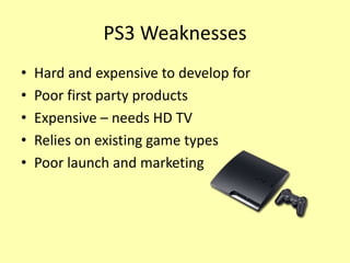 PS3 Weaknesses
•   Hard and expensive to develop for
•   Poor first party products
•   Expensive – needs HD TV
•   Relies on existing game types
•   Poor launch and marketing
 
