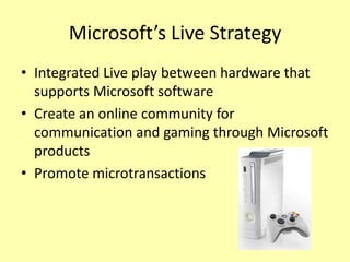 Microsoft’s Live Strategy
• Integrated Live play between hardware that
  supports Microsoft software
• Create an online community for
  communication and gaming through Microsoft
  products
• Promote microtransactions
 