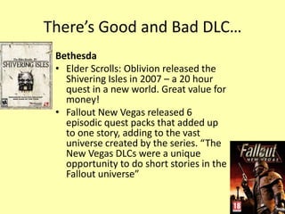 There’s Good and Bad DLC…
 Bethesda
 • Elder Scrolls: Oblivion released the
   Shivering Isles in 2007 – a 20 hour
   quest in a new world. Great value for
   money!
 • Fallout New Vegas released 6
   episodic quest packs that added up
   to one story, adding to the vast
   universe created by the series. “The
   New Vegas DLCs were a unique
   opportunity to do short stories in the
   Fallout universe”
 