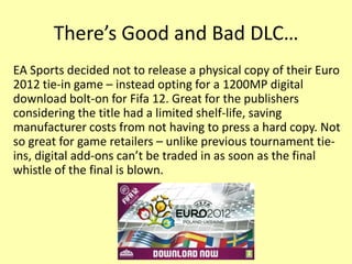 There’s Good and Bad DLC…
EA Sports decided not to release a physical copy of their Euro
2012 tie-in game – instead opting for a 1200MP digital
download bolt-on for Fifa 12. Great for the publishers
considering the title had a limited shelf-life, saving
manufacturer costs from not having to press a hard copy. Not
so great for game retailers – unlike previous tournament tie-
ins, digital add-ons can’t be traded in as soon as the final
whistle of the final is blown.
 