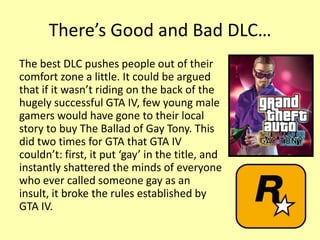 There’s Good and Bad DLC…
The best DLC pushes people out of their
comfort zone a little. It could be argued
that if it wasn’t riding on the back of the
hugely successful GTA IV, few young male
gamers would have gone to their local
story to buy The Ballad of Gay Tony. This
did two times for GTA that GTA IV
couldn’t: first, it put ‘gay’ in the title, and
instantly shattered the minds of everyone
who ever called someone gay as an
insult, it broke the rules established by
GTA IV.
 