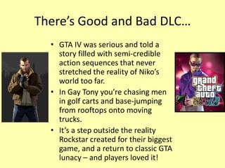 There’s Good and Bad DLC…
  • GTA IV was serious and told a
    story filled with semi-credible
    action sequences that never
    stretched the reality of Niko’s
    world too far.
  • In Gay Tony you’re chasing men
    in golf carts and base-jumping
    from rooftops onto moving
    trucks.
  • It’s a step outside the reality
    Rockstar created for their biggest
    game, and a return to classic GTA
    lunacy – and players loved it!
 