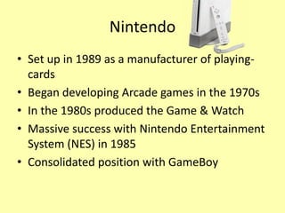 Nintendo
• Set up in 1989 as a manufacturer of playing-
  cards
• Began developing Arcade games in the 1970s
• In the 1980s produced the Game & Watch
• Massive success with Nintendo Entertainment
  System (NES) in 1985
• Consolidated position with GameBoy
 