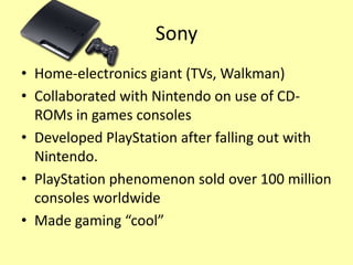 Sony
• Home-electronics giant (TVs, Walkman)
• Collaborated with Nintendo on use of CD-
  ROMs in games consoles
• Developed PlayStation after falling out with
  Nintendo.
• PlayStation phenomenon sold over 100 million
  consoles worldwide
• Made gaming “cool”
 