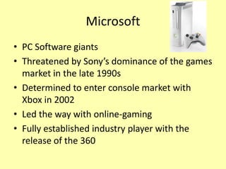 Microsoft
• PC Software giants
• Threatened by Sony’s dominance of the games
  market in the late 1990s
• Determined to enter console market with
  Xbox in 2002
• Led the way with online-gaming
• Fully established industry player with the
  release of the 360
 