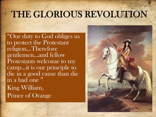 THE GLORIOUS REVOLUTION
“Our duty to God obliges us
to protect the Protestant
religion…Therefore
gentlemen…and fellow
Protestants welcome to my
camp…it is our principle to
die in a good cause than die
in a bad one ”
King William,
Prince of Orange
 