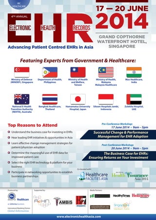 Produced by:
www.electronichealthasia.com
IBC
HEALTHCARE
Supported by:
International Marketing Partner:
4TH ANNUAL
Advancing Patient Centred EHRs in Asia
Featuring Experts from Government & Healthcare:
Department of Health,
Philippines
Ministry of Health
and Welfare,
Taiwan
Ministry of Health,
Malaysia
Malaysia Healthcare
Max Healthcare,
India
National E-Health
Transition Authority
(NEHTA), Australia
Bangkok Healthcare,
Thailand
Hamamatsu University
Hospital, Japan
Siloam Hospitals Jambi,
Indonesia
Zulekha Hospital,
UAE
Top Reasons to Attend
Understand the business case for investing in EHRs
Hear leading EHR initiatives & opportunities in Asia
Learn effective change management strategies for
patient/physician adoption
Determine the meaningful use of EHR data for
improved patient care
Select the right EHR technology & platform for your
business
Participate in networking opportunities to establish
business partnerships
Pre-Conference Workshop:
17 June 2014 • 9am – 5pm
Successful Change & Performance
Management for EHR Adoption
Post-Conference Workshop:
20 June 2014 • 9am – 5pm
The Business Case for EHRs:
Ensuring Returns on Your Investment
GRAND COPTHORNE
WATERFRONT HOTEL,
SINGAPORE
Co-located with:
Ministry of Defence
(MINDEF), Singapore
Media Partners:
Healthcare
 