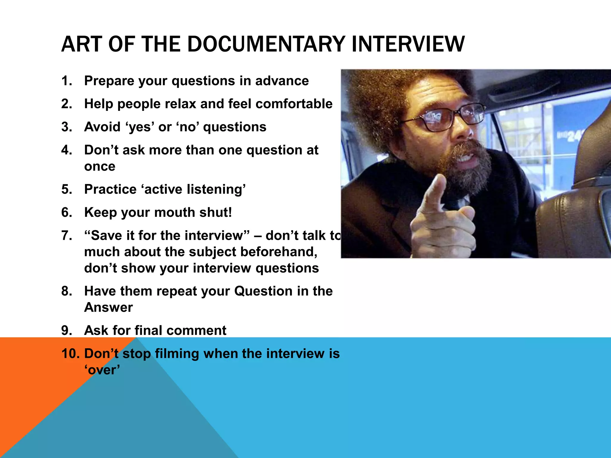 ART OF THE DOCUMENTARY INTERVIEW
1. Prepare your questions in advance
2. Help people relax and feel comfortable
3. Avoid ‘yes’ or ‘no’ questions
4. Don’t ask more than one question at
once
5. Practice ‘active listening’
6. Keep your mouth shut!
7. “Save it for the interview” – don’t talk too
much about the subject beforehand,
don’t show your interview questions
8. Have them repeat your Question in the
Answer
9. Ask for final comment
10. Don’t stop filming when the interview is
‘over’
 