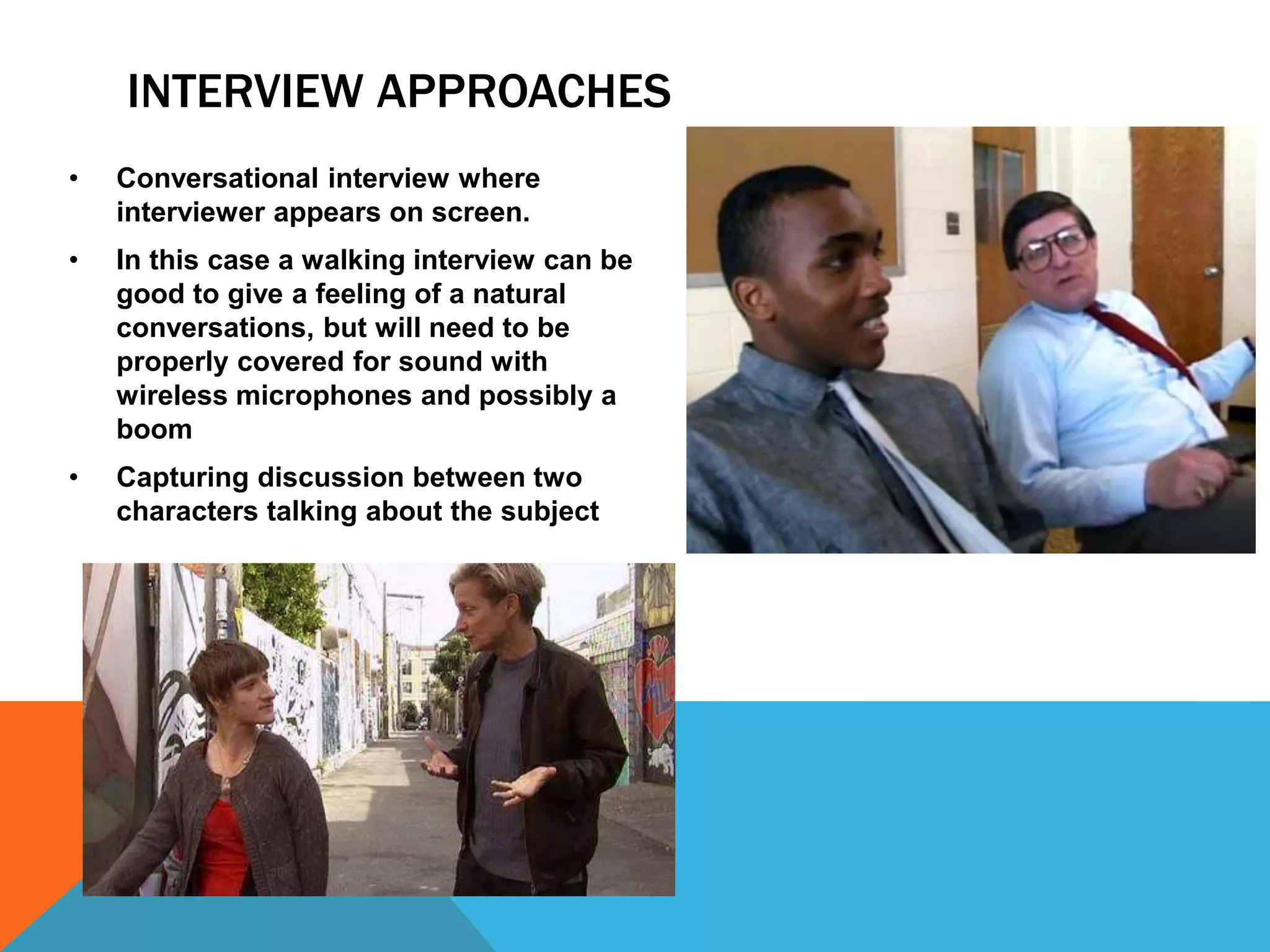 INTERVIEW APPROACHES
• Conversational interview where
interviewer appears on screen.
• In this case a walking interview can be
good to give a feeling of a natural
conversations, but will need to be
properly covered for sound with
wireless microphones and possibly a
boom
• Capturing discussion between two
characters talking about the subject
 