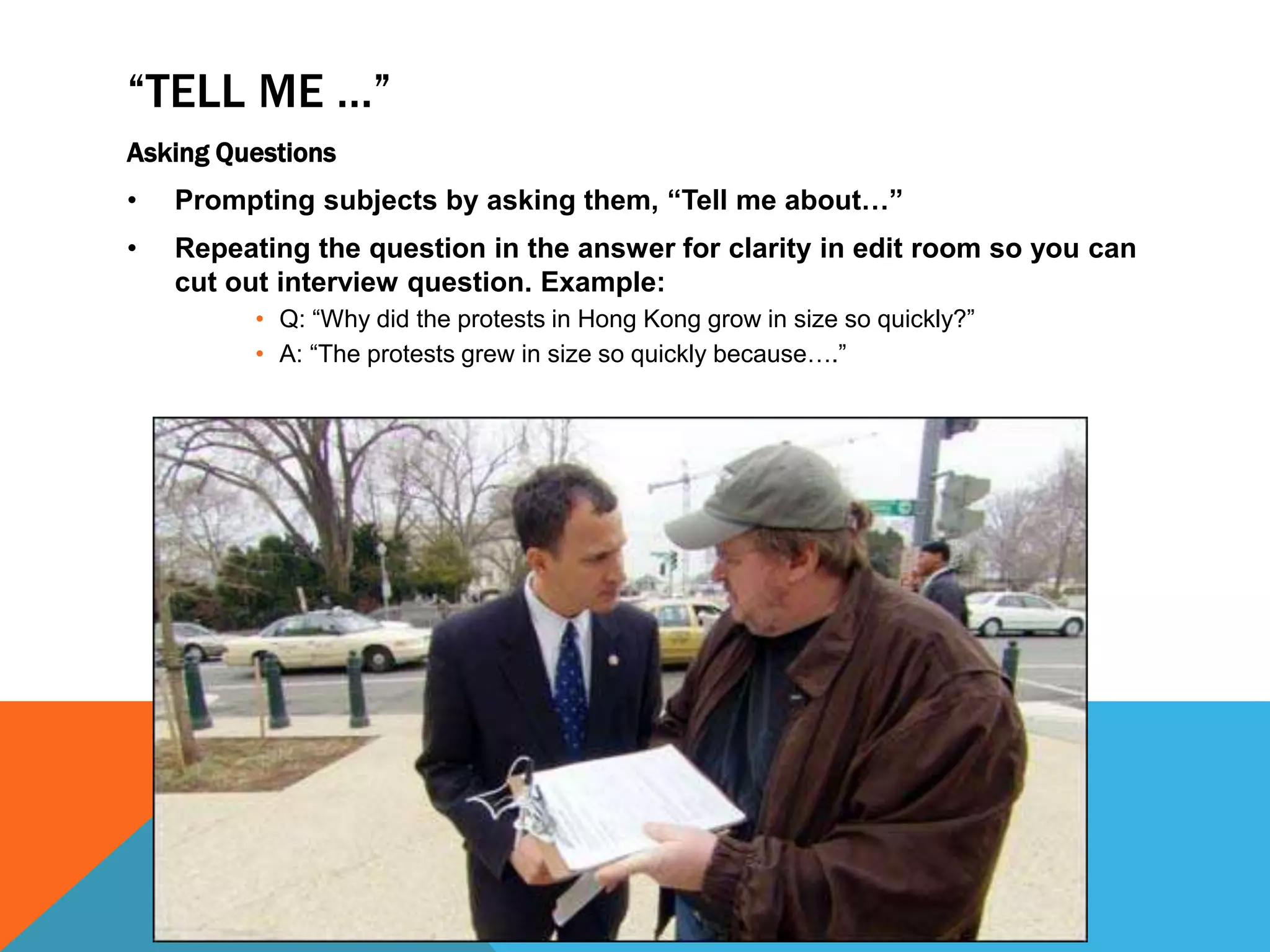 “TELL ME …”
Asking Questions
• Prompting subjects by asking them, “Tell me about…”
• Repeating the question in the answer for clarity in edit room so you can
cut out interview question. Example:
• Q: “Why did the protests in Hong Kong grow in size so quickly?”
• A: “The protests grew in size so quickly because….”
 
