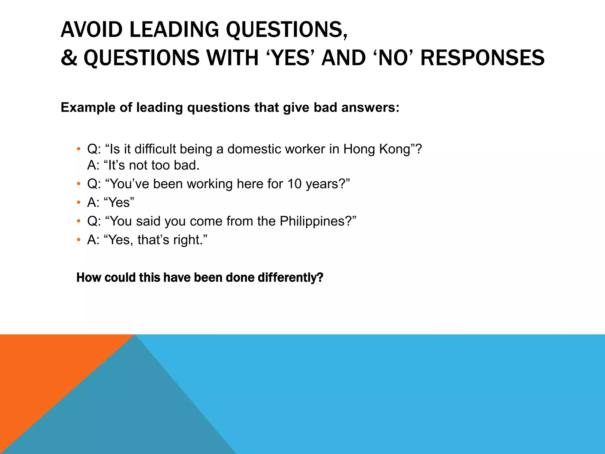 AVOID LEADING QUESTIONS,
& QUESTIONS WITH ‘YES’ AND ‘NO’ RESPONSES
Example of leading questions that give bad answers:
• Q: “Is it difficult being a domestic worker in Hong Kong”?
A: “It’s not too bad.
• Q: “You’ve been working here for 10 years?”
• A: “Yes”
• Q: “You said you come from the Philippines?”
• A: “Yes, that’s right.”
How could this have been done differently?
 