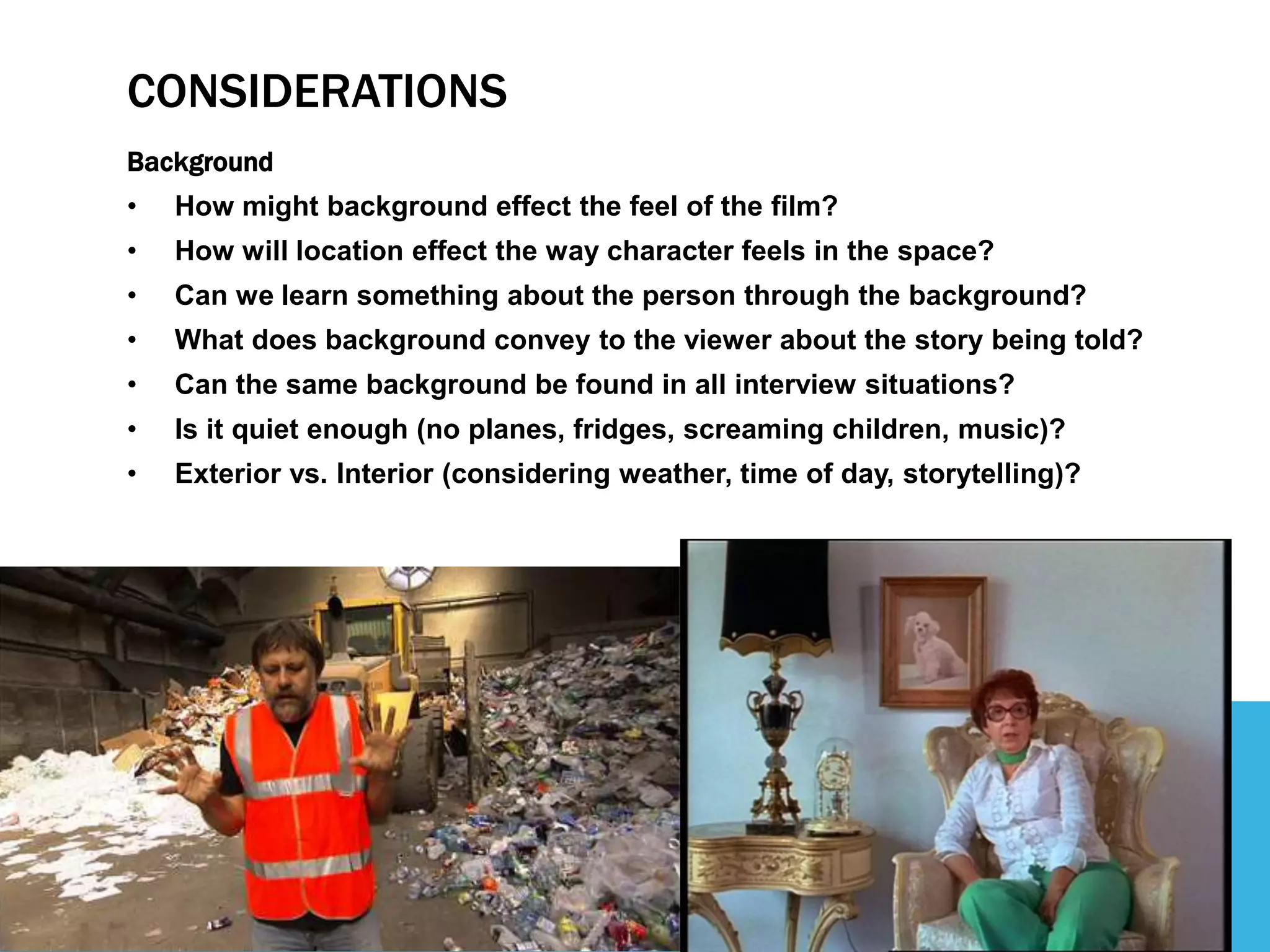 CONSIDERATIONS
Background
• How might background effect the feel of the film?
• How will location effect the way character feels in the space?
• Can we learn something about the person through the background?
• What does background convey to the viewer about the story being told?
• Can the same background be found in all interview situations?
• Is it quiet enough (no planes, fridges, screaming children, music)?
• Exterior vs. Interior (considering weather, time of day, storytelling)?
 