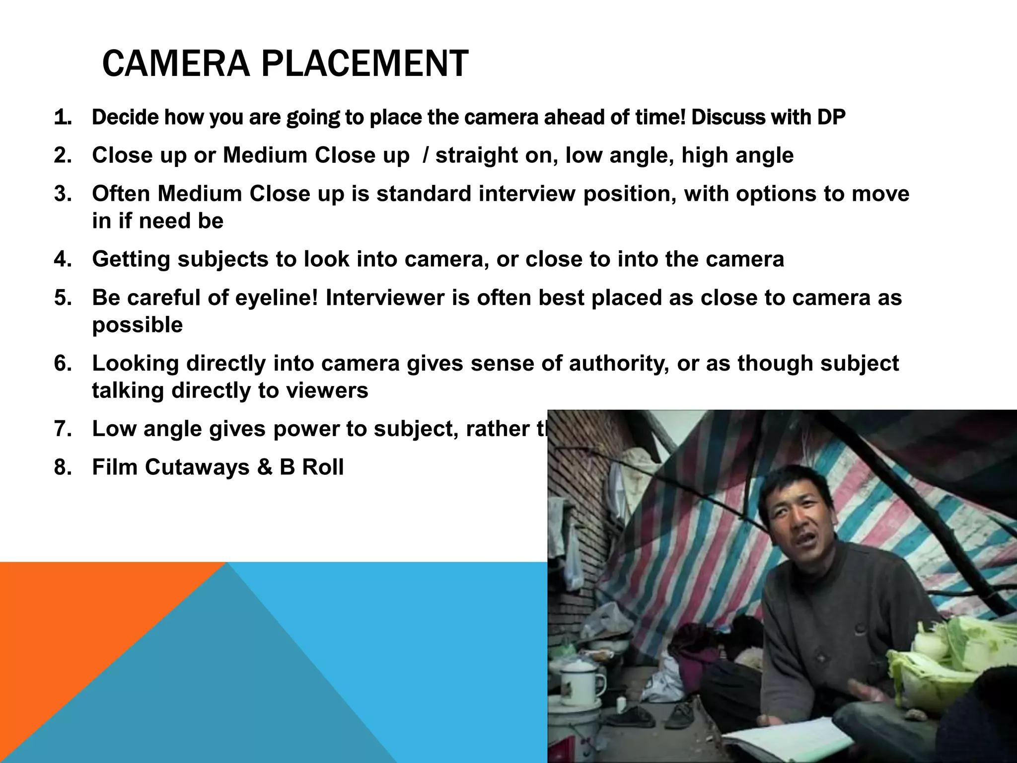 CAMERA PLACEMENT
1. Decide how you are going to place the camera ahead of time! Discuss with DP
2. Close up or Medium Close up / straight on, low angle, high angle
3. Often Medium Close up is standard interview position, with options to move
in if need be
4. Getting subjects to look into camera, or close to into the camera
5. Be careful of eyeline! Interviewer is often best placed as close to camera as
possible
6. Looking directly into camera gives sense of authority, or as though subject
talking directly to viewers
7. Low angle gives power to subject, rather than looking down on them
8. Film Cutaways & B Roll
 
