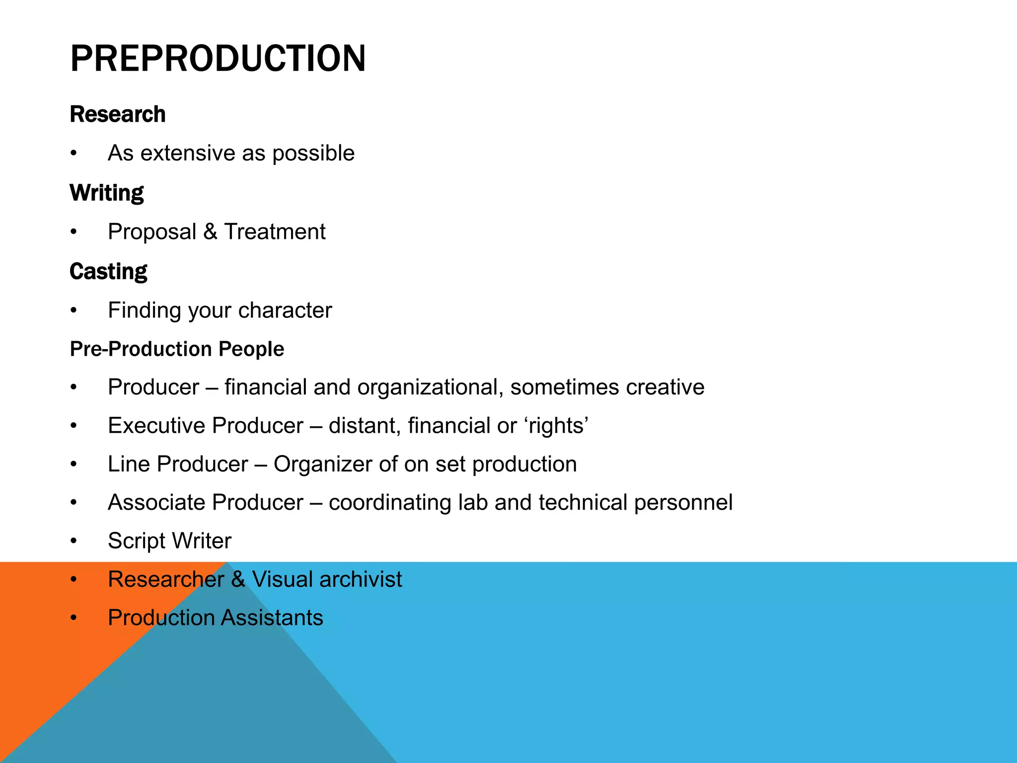 PREPRODUCTION
Research
• As extensive as possible
Writing
• Proposal & Treatment
Casting
• Finding your character
Pre-Production People
• Producer – financial and organizational, sometimes creative
• Executive Producer – distant, financial or ‘rights’
• Line Producer – Organizer of on set production
• Associate Producer – coordinating lab and technical personnel
• Script Writer
• Researcher & Visual archivist
• Production Assistants
 