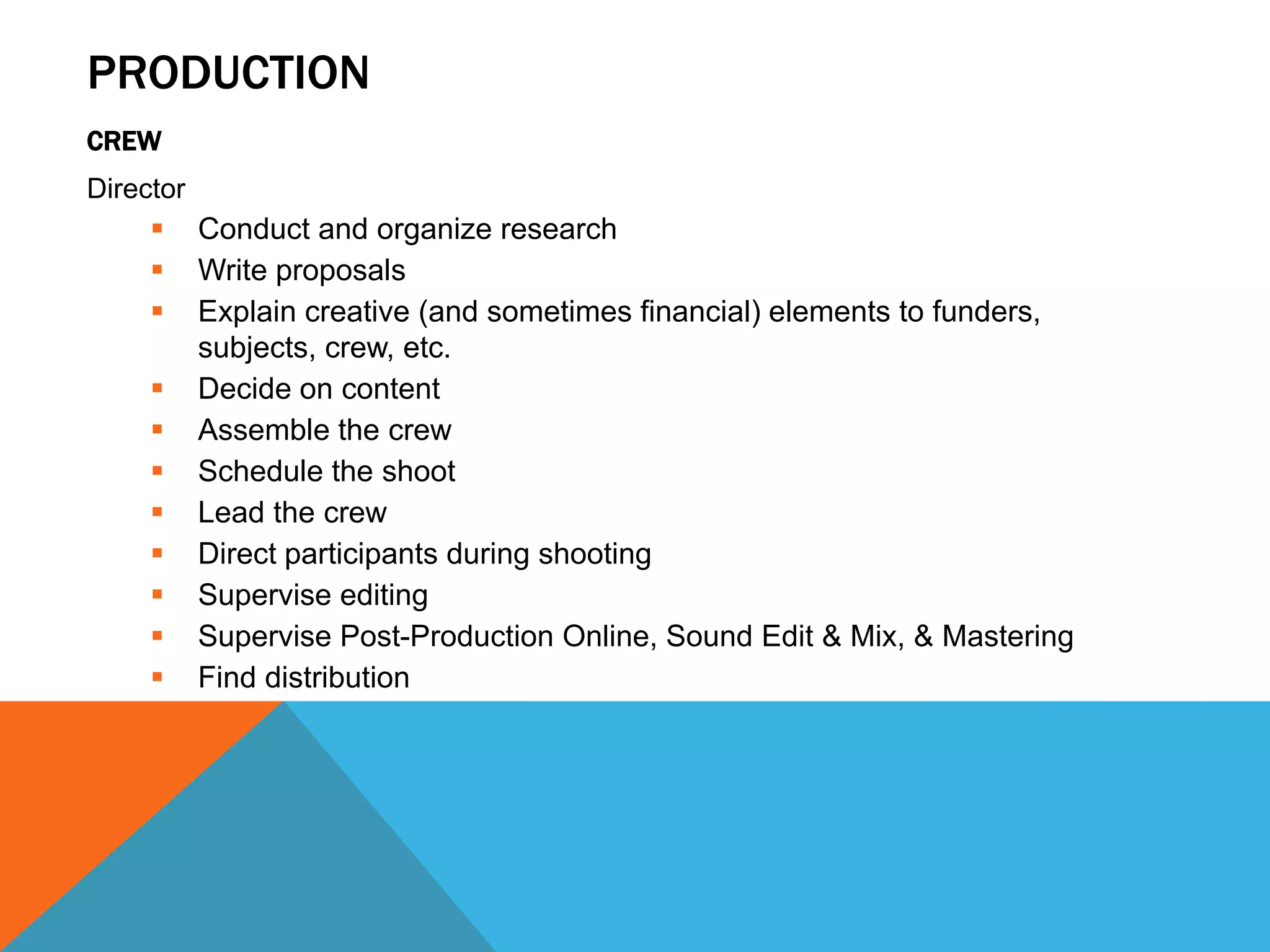 PRODUCTION
CREW
Director
 Conduct and organize research
 Write proposals
 Explain creative (and sometimes financial) elements to funders,
subjects, crew, etc.
 Decide on content
 Assemble the crew
 Schedule the shoot
 Lead the crew
 Direct participants during shooting
 Supervise editing
 Supervise Post-Production Online, Sound Edit & Mix, & Mastering
 Find distribution
 