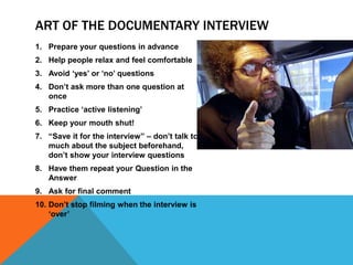 ART OF THE DOCUMENTARY INTERVIEW
1. Prepare your questions in advance
2. Help people relax and feel comfortable
3. Avoid ‘yes’ or ‘no’ questions
4. Don’t ask more than one question at
once
5. Practice ‘active listening’
6. Keep your mouth shut!
7. “Save it for the interview” – don’t talk too
much about the subject beforehand,
don’t show your interview questions
8. Have them repeat your Question in the
Answer
9. Ask for final comment
10. Don’t stop filming when the interview is
‘over’
 