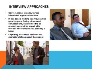INTERVIEW APPROACHES
• Conversational interview where
interviewer appears on screen.
• In this case a walking interview can be
good to give a feeling of a natural
conversations, but will need to be
properly covered for sound with
wireless microphones and possibly a
boom
• Capturing discussion between two
characters talking about the subject
 