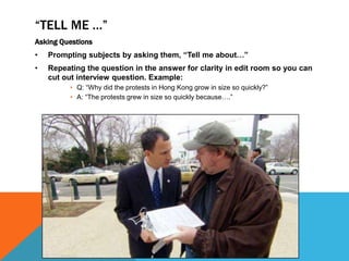 “TELL ME …”
Asking Questions
• Prompting subjects by asking them, “Tell me about…”
• Repeating the question in the answer for clarity in edit room so you can
cut out interview question. Example:
• Q: “Why did the protests in Hong Kong grow in size so quickly?”
• A: “The protests grew in size so quickly because….”
 