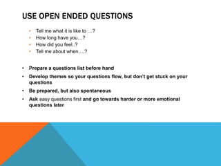 USE OPEN ENDED QUESTIONS
• Tell me what it is like to …?
• How long have you…?
• How did you feel..?
• Tell me about when….?
• Prepare a questions list before hand
• Develop themes so your questions flow, but don’t get stuck on your
questions
• Be prepared, but also spontaneous
• Ask easy questions first and go towards harder or more emotional
questions later
 