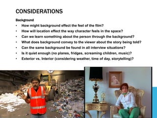 CONSIDERATIONS
Background
• How might background effect the feel of the film?
• How will location effect the way character feels in the space?
• Can we learn something about the person through the background?
• What does background convey to the viewer about the story being told?
• Can the same background be found in all interview situations?
• Is it quiet enough (no planes, fridges, screaming children, music)?
• Exterior vs. Interior (considering weather, time of day, storytelling)?
 