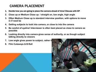 CAMERA PLACEMENT
1. Decide how you are going to place the camera ahead of time! Discuss with DP
2. Close up or Medium Close up / straight on, low angle, high angle
3. Often Medium Close up is standard interview position, with options to move
in if need be
4. Getting subjects to look into camera, or close to into the camera
5. Be careful of eyeline! Interviewer is often best placed as close to camera as
possible
6. Looking directly into camera gives sense of authority, or as though subject
talking directly to viewers
7. Low angle gives power to subject, rather than looking down on them
8. Film Cutaways & B Roll
 