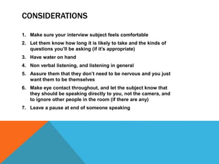 CONSIDERATIONS
1. Make sure your interview subject feels comfortable
2. Let them know how long it is likely to take and the kinds of
questions you’ll be asking (if it’s appropriate)
3. Have water on hand
4. Non verbal listening, and listening in general
5. Assure them that they don’t need to be nervous and you just
want them to be themselves
6. Make eye contact throughout, and let the subject know that
they should be speaking directly to you, not the camera, and
to ignore other people in the room (if there are any)
7. Leave a pause at end of someone speaking
 