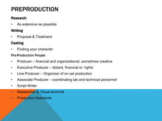 PREPRODUCTION
Research
• As extensive as possible
Writing
• Proposal & Treatment
Casting
• Finding your character
Pre-Production People
• Producer – financial and organizational, sometimes creative
• Executive Producer – distant, financial or ‘rights’
• Line Producer – Organizer of on set production
• Associate Producer – coordinating lab and technical personnel
• Script Writer
• Researcher & Visual archivist
• Production Assistants
 